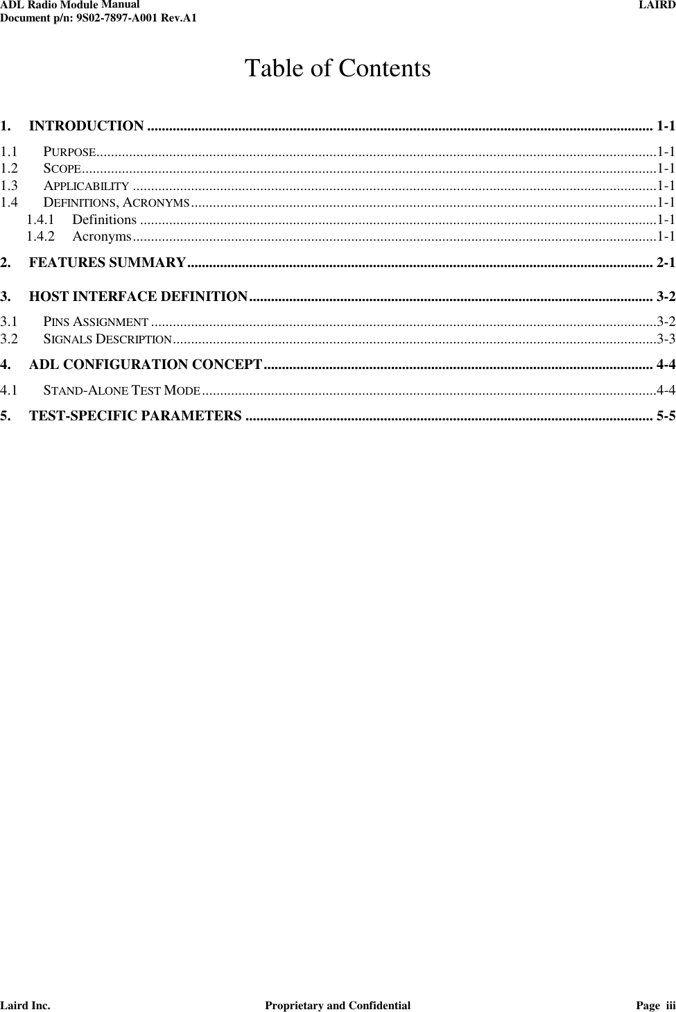 ADL Radio Module Manual     LAIRD  Document p/n: 9S02-7897-A001 Rev.A1   Laird Inc.  Proprietary and Confidential  Page  iii  Table of Contents 1. INTRODUCTION ........................................................................................................................................... 1-1 1.1 PURPOSE ..........................................................................................................................................................1-1 1.2 SCOPE ..............................................................................................................................................................1-1 1.3 APPLICABILITY ................................................................................................................................................1-1 1.4 DEFINITIONS, ACRONYMS ................................................................................................................................1-1 1.4.1 Definitions ..............................................................................................................................................1-1 1.4.2 Acronyms ................................................................................................................................................1-1 2. FEATURES SUMMARY ................................................................................................................................ 2-1 3. HOST INTERFACE DEFINITION ............................................................................................................... 3-2 3.1 PINS ASSIGNMENT ...........................................................................................................................................3-2 3.2 SIGNALS DESCRIPTION .....................................................................................................................................3-3 4. ADL CONFIGURATION CONCEPT ........................................................................................................... 4-4 4.1 STAND-ALONE TEST MODE .............................................................................................................................4-4 5. TEST-SPECIFIC PARAMETERS ................................................................................................................ 5-5  