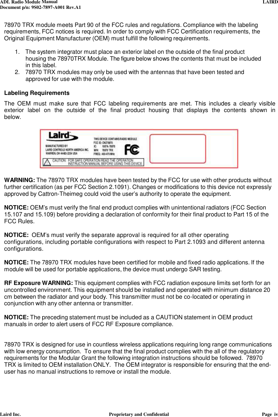 ADL Radio Module Manual     LAIRD  Document p/n: 9S02-7897-A001 Rev.A1   Laird Inc.  Proprietary and Confidential  Page  iv  78970 TRX module meets Part 90 of the FCC rules and regulations. Compliance with the labeling requirements, FCC notices is required. In order to comply with FCC Certification requirements, the Original Equipment Manufacturer (OEM) must fulfill the following requirements.  1.   The system integrator must place an exterior label on the outside of the final product housing the 78970TRX Module. The figure below shows the contents that must be included in this label. 2.   78970 TRX modules may only be used with the antennas that have been tested and approved for use with the module.   Labeling Requirements  The  OEM  must  make  sure  that  FCC  labeling  requirements  are  met.  This  includes  a  clearly visible exterior  label  on  the  outside of the  final  product  housing  that  displays  the  contents  shown  in below.    WARNING: The 78970 TRX modules have been tested by the FCC for use with other products without further certification (as per FCC Section 2.1091). Changes or modifications to this device not expressly approved by Cattron-Theimeg could void the user’s authority to operate the equipment.  NOTICE: OEM’s must verify the final end product complies with unintentional radiators (FCC Section 15.107 and 15.109) before providing a declaration of conformity for their final product to Part 15 of the FCC Rules.  NOTICE:  OEM’s must verify the separate approval is required for all other operating configurations, including portable configurations with respect to Part 2.1093 and different antenna configurations.   NOTICE: The 78970 TRX modules have been certified for mobile and fixed radio applications. If the module will be used for portable applications, the device must undergo SAR testing.  RF Exposure WARNING: This equipment complies with FCC radiation exposure limits set forth for an uncontrolled environment. This equipment should be installed and operated with minimum distance 20 cm between the radiator and your body. This transmitter must not be co-located or operating in conjunction with any other antenna or transmitter.  NOTICE: The preceding statement must be included as a CAUTION statement in OEM product manuals in order to alert users of FCC RF Exposure compliance.   78970 TRX is designed for use in countless wireless applications requiring long range communications with low energy consumption.  To ensure that the final product complies with the all of the regulatory requirements for the Modular Grant the following integration instructions should be followed.  78970 TRX is limited to OEM installation ONLY.  The OEM integrator is responsible for ensuring that the end-user has no manual instructions to remove or install the module.   