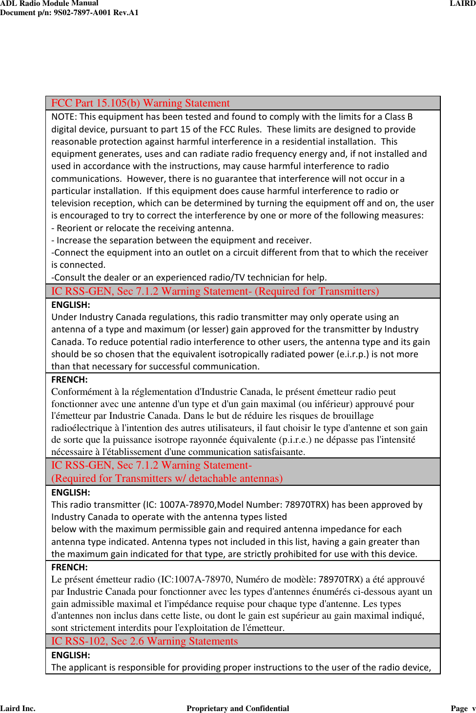 ADL Radio Module Manual     LAIRD  Document p/n: 9S02-7897-A001 Rev.A1   Laird Inc.  Proprietary and Confidential  Page  v      FCC Part 15.105(b) Warning Statement NOTE: This equipment has been tested and found to comply with the limits for a Class B digital device, pursuant to part 15 of the FCC Rules.  These limits are designed to provide reasonable protection against harmful interference in a residential installation.  This equipment generates, uses and can radiate radio frequency energy and, if not installed and used in accordance with the instructions, may cause harmful interference to radio communications.  However, there is no guarantee that interference will not occur in a particular installation.  If this equipment does cause harmful interference to radio or television reception, which can be determined by turning the equipment off and on, the user is encouraged to try to correct the interference by one or more of the following measures: - Reorient or relocate the receiving antenna. - Increase the separation between the equipment and receiver. -Connect the equipment into an outlet on a circuit different from that to which the receiver is connected. -Consult the dealer or an experienced radio/TV technician for help. IC RSS-GEN, Sec 7.1.2 Warning Statement- (Required for Transmitters) ENGLISH: Under Industry Canada regulations, this radio transmitter may only operate using an antenna of a type and maximum (or lesser) gain approved for the transmitter by Industry Canada. To reduce potential radio interference to other users, the antenna type and its gain should be so chosen that the equivalent isotropically radiated power (e.i.r.p.) is not more than that necessary for successful communication. FRENCH:  Conformément à la réglementation d&apos;Industrie Canada, le présent émetteur radio peut fonctionner avec une antenne d&apos;un type et d&apos;un gain maximal (ou inférieur) approuvé pour l&apos;émetteur par Industrie Canada. Dans le but de réduire les risques de brouillage radioélectrique à l&apos;intention des autres utilisateurs, il faut choisir le type d&apos;antenne et son gain de sorte que la puissance isotrope rayonnée équivalente (p.i.r.e.) ne dépasse pas l&apos;intensité nécessaire à l&apos;établissement d&apos;une communication satisfaisante. IC RSS-GEN, Sec 7.1.2 Warning Statement-  (Required for Transmitters w/ detachable antennas) ENGLISH: This radio transmitter (IC: 1007A-78970,Model Number: 78970TRX) has been approved by Industry Canada to operate with the antenna types listed below with the maximum permissible gain and required antenna impedance for each antenna type indicated. Antenna types not included in this list, having a gain greater than the maximum gain indicated for that type, are strictly prohibited for use with this device. FRENCH:  Le présent émetteur radio (IC:1007A-78970, Numéro de modèle: 78970TRX) a été approuvé par Industrie Canada pour fonctionner avec les types d&apos;antennes énumérés ci-dessous ayant un gain admissible maximal et l&apos;impédance requise pour chaque type d&apos;antenne. Les types d&apos;antennes non inclus dans cette liste, ou dont le gain est supérieur au gain maximal indiqué, sont strictement interdits pour l&apos;exploitation de l&apos;émetteur.  IC RSS-102, Sec 2.6 Warning Statements ENGLISH: The applicant is responsible for providing proper instructions to the user of the radio device, 