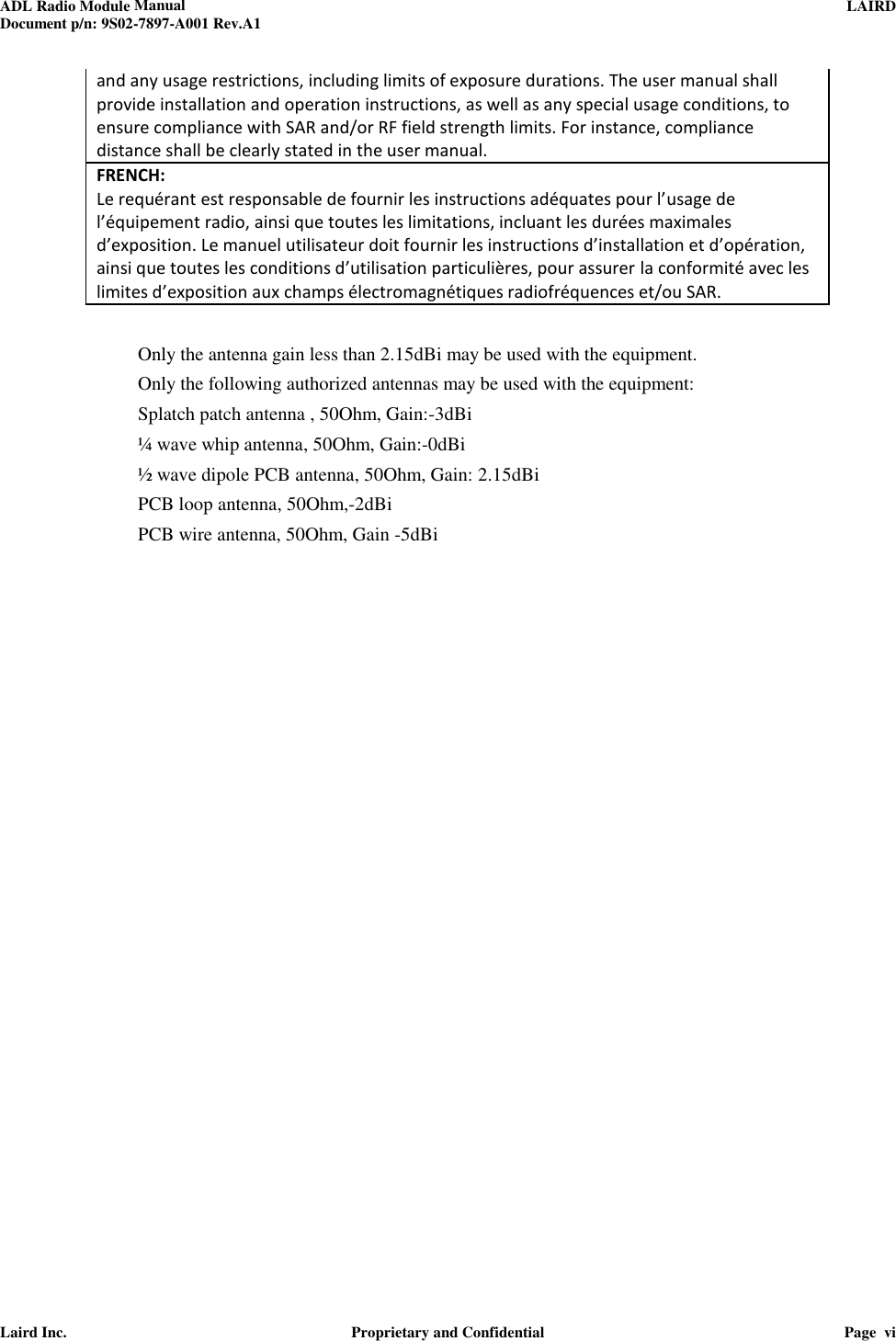 ADL Radio Module Manual     LAIRD  Document p/n: 9S02-7897-A001 Rev.A1   Laird Inc.  Proprietary and Confidential  Page  vi  and any usage restrictions, including limits of exposure durations. The user manual shall provide installation and operation instructions, as well as any special usage conditions, to ensure compliance with SAR and/or RF field strength limits. For instance, compliance distance shall be clearly stated in the user manual. FRENCH:  Le requérant est responsable de fournir les instructions adéquates pour l’usage de l’équipement radio, ainsi que toutes les limitations, incluant les durées maximales d’exposition. Le manuel utilisateur doit fournir les instructions d’installation et d’opération, ainsi que toutes les conditions d’utilisation particulières, pour assurer la conformité avec les limites d’exposition aux champs électromagnétiques radiofréquences et/ou SAR.  Only the antenna gain less than 2.15dBi may be used with the equipment.  Only the following authorized antennas may be used with the equipment:   Splatch patch antenna , 50Ohm, Gain:-3dBi ¼ wave whip antenna, 50Ohm, Gain:-0dBi  ½ wave dipole PCB antenna, 50Ohm, Gain: 2.15dBi PCB loop antenna, 50Ohm,-2dBi PCB wire antenna, 50Ohm, Gain -5dBi     