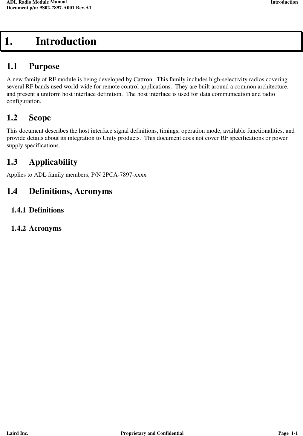 ADL Radio Module Manual     Introduction Document p/n: 9S02-7897-A001 Rev.A1   Laird Inc.  Proprietary and Confidential  Page  1-1  1. Introduction 1.1 Purpose A new family of RF module is being developed by Cattron.  This family includes high-selectivity radios covering several RF bands used world-wide for remote control applications.  They are built around a common architecture, and present a uniform host interface definition.  The host interface is used for data communication and radio configuration.  1.2 Scope This document describes the host interface signal definitions, timings, operation mode, available functionalities, and provide details about its integration to Unity products.  This document does not cover RF specifications or power supply specifications. 1.3 Applicability Applies to ADL family members, P/N 2PCA-7897-xxxx  1.4 Definitions, Acronyms 1.4.1 Definitions 1.4.2 Acronyms 