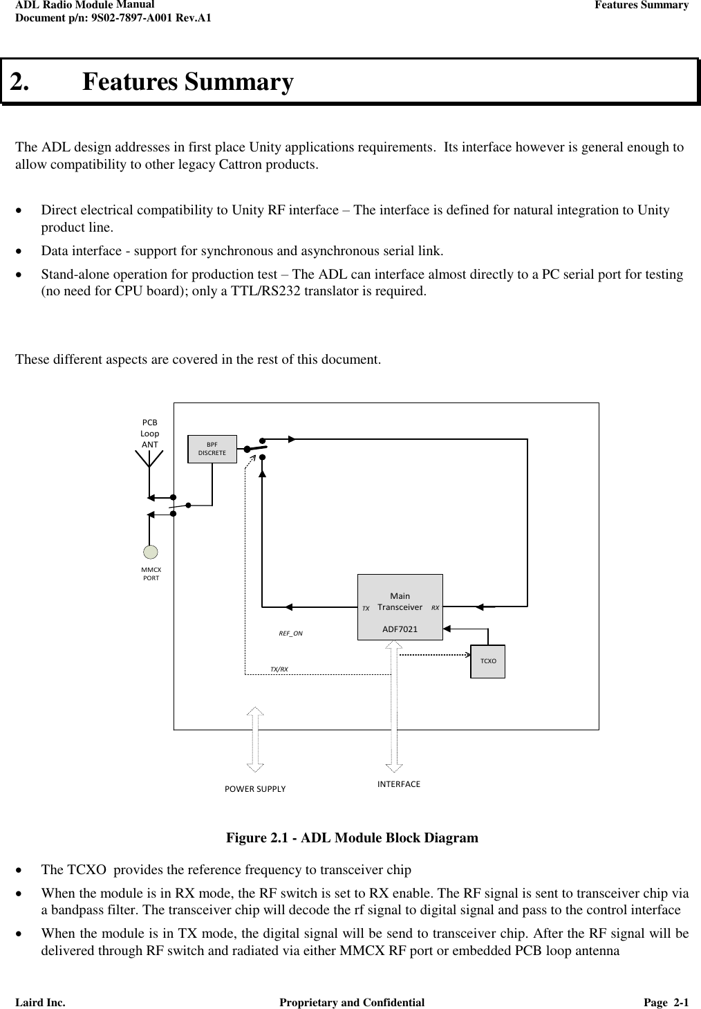 ADL Radio Module Manual     Features Summary  Document p/n: 9S02-7897-A001 Rev.A1  Laird Inc.  Proprietary and Confidential  Page  2-1  2. Features Summary   The ADL design addresses in first place Unity applications requirements.  Its interface however is general enough to allow compatibility to other legacy Cattron products.    Direct electrical compatibility to Unity RF interface – The interface is defined for natural integration to Unity product line.   Data interface - support for synchronous and asynchronous serial link.  Stand-alone operation for production test – The ADL can interface almost directly to a PC serial port for testing  (no need for CPU board); only a TTL/RS232 translator is required.    These different aspects are covered in the rest of this document.                     Figure 2.1 - ADL Module Block Diagram  The TCXO  provides the reference frequency to transceiver chip   When the module is in RX mode, the RF switch is set to RX enable. The RF signal is sent to transceiver chip via a bandpass filter. The transceiver chip will decode the rf signal to digital signal and pass to the control interface  When the module is in TX mode, the digital signal will be send to transceiver chip. After the RF signal will be delivered through RF switch and radiated via either MMCX RF port or embedded PCB loop antenna  PCB Loop ANTMainTransceiverADF7021  TX RX INTERFACETX/RXPOWER SUPPLY TCXOBPF DISCRETEREF_ONMMCX PORT