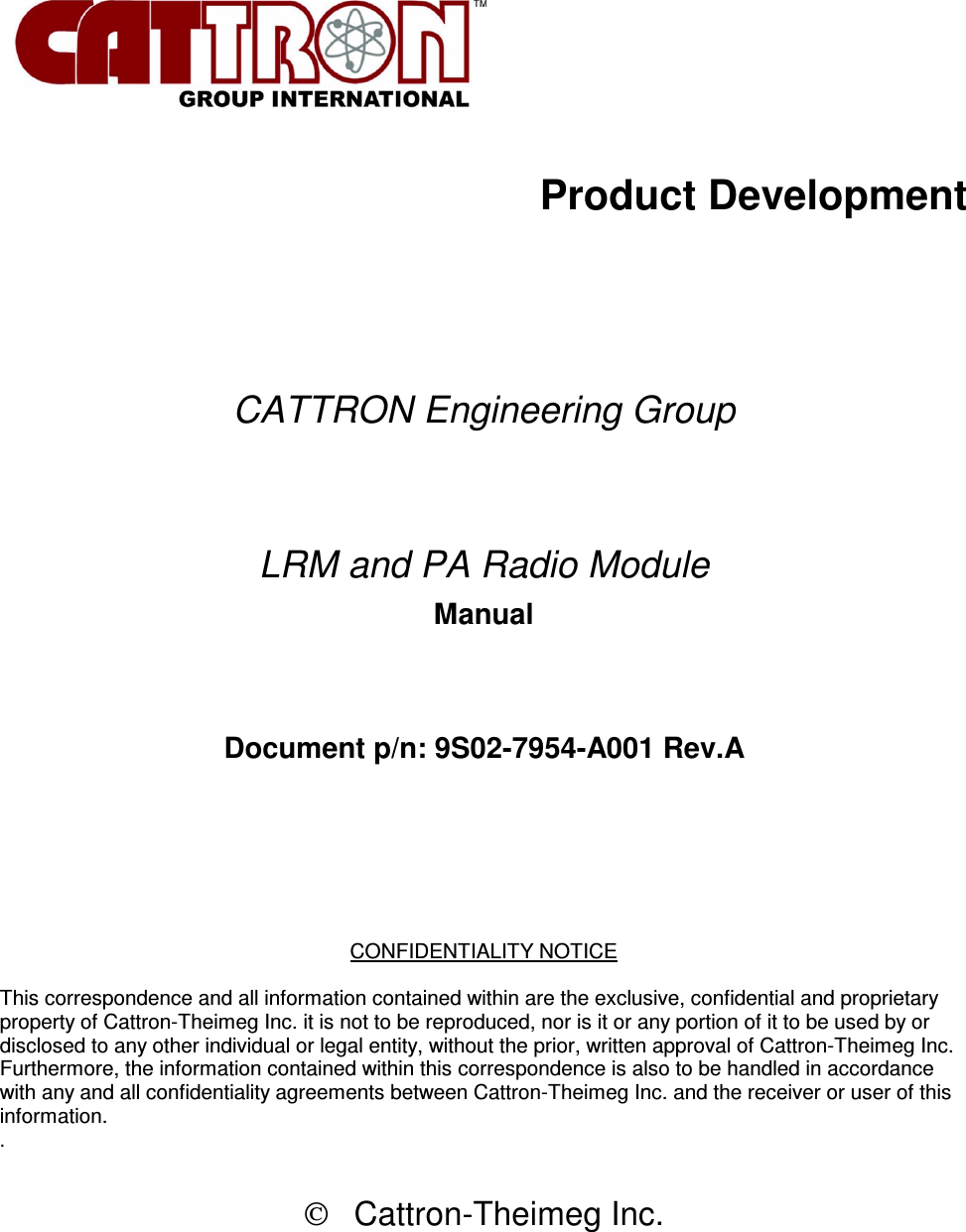           Product Development        CATTRON Engineering Group   LRM and PA Radio Module Manual   Document p/n: 9S02-7954-A001 Rev.A      CONFIDENTIALITY NOTICE  This correspondence and all information contained within are the exclusive, confidential and proprietary property of Cattron-Theimeg Inc. it is not to be reproduced, nor is it or any portion of it to be used by or disclosed to any other individual or legal entity, without the prior, written approval of Cattron-Theimeg Inc. Furthermore, the information contained within this correspondence is also to be handled in accordance with any and all confidentiality agreements between Cattron-Theimeg Inc. and the receiver or user of this information.  .     Cattron-Theimeg Inc.  