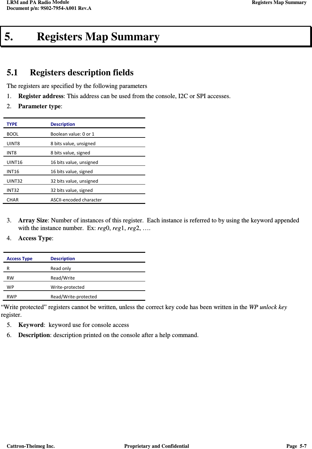 LRM and PA Radio Module    Registers Map Summary  Document p/n: 9S02-7954-A001 Rev.A  Cattron-Theimeg Inc.  Proprietary and Confidential  Page  5-7  5. Registers Map Summary   5.1 Registers description fields The registers are specified by the following parameters 1. Register address: This address can be used from the console, I2C or SPI accesses. 2. Parameter type:  TYPE  Description BOOL  Boolean value: 0 or 1 UINT8  8 bits value, unsigned INT8  8 bits value, signed UINT16  16 bits value, unsigned INT16  16 bits value, signed UINT32  32 bits value, unsigned INT32  32 bits value, signed CHAR  ASCII-encoded character   3. Array Size: Number of instances of this register.  Each instance is referred to by using the keyword appended with the instance number.  Ex: reg0, reg1, reg2, …. 4. Access Type:  Access Type  Description R  Read only RW  Read/Write WP  Write-protected RWP  Read/Write-protected “Write protected” registers cannot be written, unless the correct key code has been written in the WP unlock key register. 5. Keyword:  keyword use for console access 6. Description: description printed on the console after a help command.      