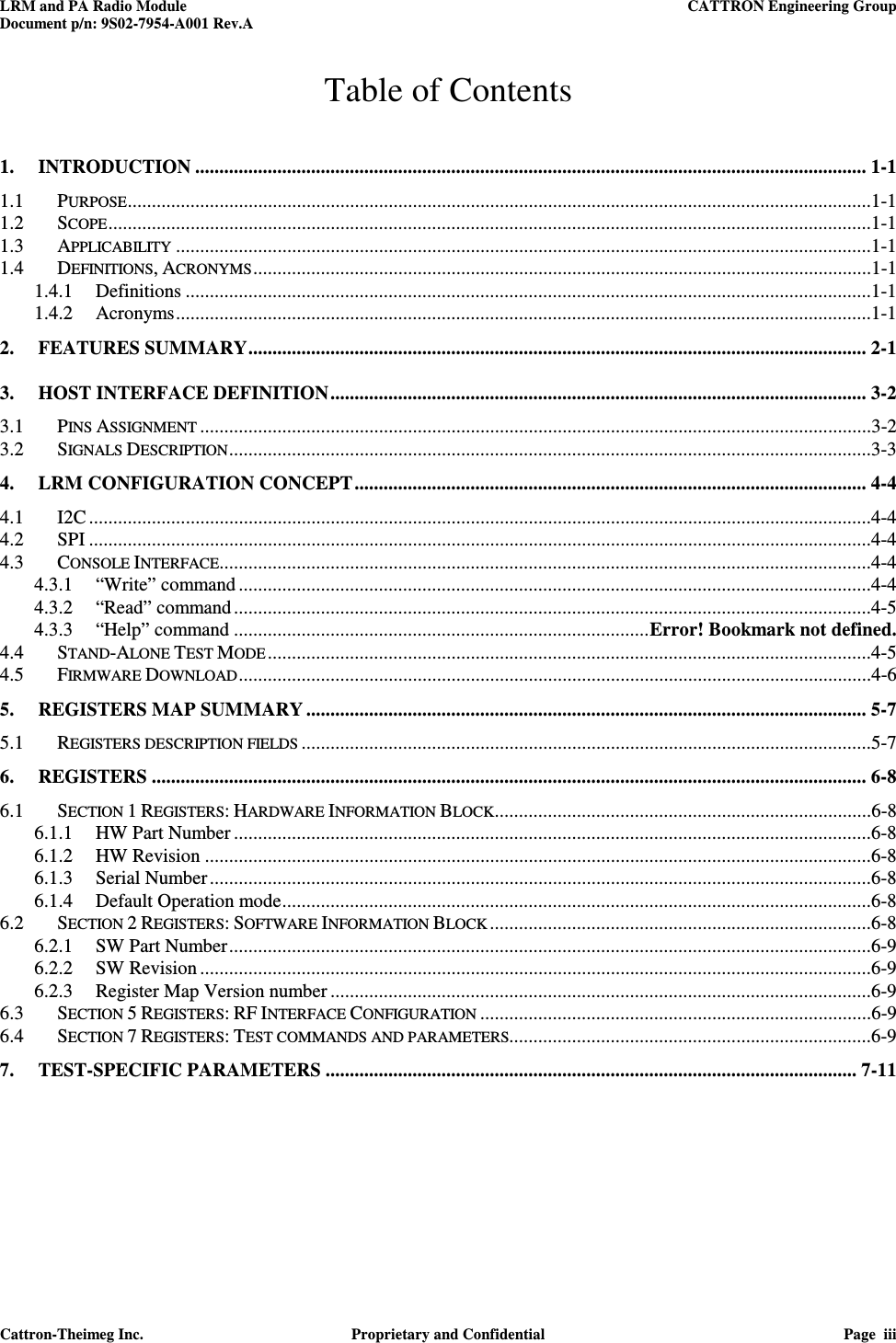 LRM and PA Radio Module    CATTRON Engineering Group Document p/n: 9S02-7954-A001 Rev.A   Cattron-Theimeg Inc.  Proprietary and Confidential  Page  iii  Table of Contents 1. INTRODUCTION ........................................................................................................................................... 1-1 1.1 PURPOSE ..........................................................................................................................................................1-1 1.2 SCOPE ..............................................................................................................................................................1-1 1.3 APPLICABILITY ................................................................................................................................................1-1 1.4 DEFINITIONS, ACRONYMS ................................................................................................................................1-1 1.4.1 Definitions ..............................................................................................................................................1-1 1.4.2 Acronyms ................................................................................................................................................1-1 2. FEATURES SUMMARY ................................................................................................................................ 2-1 3. HOST INTERFACE DEFINITION ............................................................................................................... 3-2 3.1 PINS ASSIGNMENT ...........................................................................................................................................3-2 3.2 SIGNALS DESCRIPTION .....................................................................................................................................3-3 4. LRM CONFIGURATION CONCEPT .......................................................................................................... 4-4 4.1 I2C ..................................................................................................................................................................4-4 4.2 SPI ..................................................................................................................................................................4-4 4.3 CONSOLE INTERFACE.......................................................................................................................................4-4 4.3.1 “Write” command ...................................................................................................................................4-4 4.3.2 “Read” command ....................................................................................................................................4-5 4.3.3 “Help” command ...................................................................................... Error! Bookmark not defined. 4.4 STAND-ALONE TEST MODE .............................................................................................................................4-5 4.5 FIRMWARE DOWNLOAD ...................................................................................................................................4-6 5. REGISTERS MAP SUMMARY .................................................................................................................... 5-7 5.1 REGISTERS DESCRIPTION FIELDS ......................................................................................................................5-7 6. REGISTERS .................................................................................................................................................... 6-8 6.1 SECTION 1 REGISTERS: HARDWARE INFORMATION BLOCK ..............................................................................6-8 6.1.1 HW Part Number ....................................................................................................................................6-8 6.1.2 HW Revision ..........................................................................................................................................6-8 6.1.3 Serial Number .........................................................................................................................................6-8 6.1.4 Default Operation mode ..........................................................................................................................6-8 6.2 SECTION 2 REGISTERS: SOFTWARE INFORMATION BLOCK ...............................................................................6-8 6.2.1 SW Part Number .....................................................................................................................................6-9 6.2.2 SW Revision ...........................................................................................................................................6-9 6.2.3 Register Map Version number ................................................................................................................6-9 6.3 SECTION 5 REGISTERS: RF INTERFACE CONFIGURATION .................................................................................6-9 6.4 SECTION 7 REGISTERS: TEST COMMANDS AND PARAMETERS...........................................................................6-9 7. TEST-SPECIFIC PARAMETERS .............................................................................................................. 7-11  