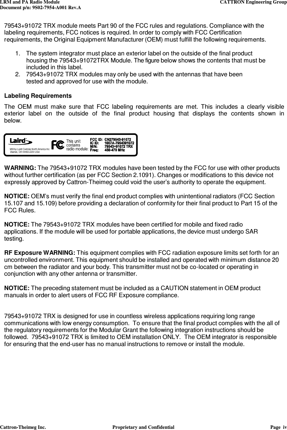 LRM and PA Radio Module    CATTRON Engineering Group Document p/n: 9S02-7954-A001 Rev.A   Cattron-Theimeg Inc.  Proprietary and Confidential  Page  iv  79543+91072 TRX module meets Part 90 of the FCC rules and regulations. Compliance with the labeling requirements, FCC notices is required. In order to comply with FCC Certification requirements, the Original Equipment Manufacturer (OEM) must fulfill the following requirements.  1.   The system integrator must place an exterior label on the outside of the final product housing the 79543+91072TRX Module. The figure below shows the contents that must be included in this label. 2.   79543+91072 TRX modules may only be used with the antennas that have been tested and approved for use with the module.   Labeling Requirements  The  OEM  must  make  sure  that  FCC  labeling  requirements  are  met.  This  includes  a  clearly  visible exterior  label  on  the  outside  of  the  final  product  housing  that  displays  the  contents  shown  in below.     WARNING: The 79543+91072 TRX modules have been tested by the FCC for use with other products without further certification (as per FCC Section 2.1091). Changes or modifications to this device not expressly approved by Cattron-Theimeg could void the user’s authority to operate the equipment.  NOTICE: OEM’s must verify the final end product complies with unintentional radiators (FCC Section 15.107 and 15.109) before providing a declaration of conformity for their final product to Part 15 of the FCC Rules.  NOTICE: The 79543+91072 TRX modules have been certified for mobile and fixed radio applications. If the module will be used for portable applications, the device must undergo SAR testing.  RF Exposure WARNING: This equipment complies with FCC radiation exposure limits set forth for an uncontrolled environment. This equipment should be installed and operated with minimum distance 20 cm between the radiator and your body. This transmitter must not be co-located or operating in conjunction with any other antenna or transmitter.  NOTICE: The preceding statement must be included as a CAUTION statement in OEM product manuals in order to alert users of FCC RF Exposure compliance.   79543+91072 TRX is designed for use in countless wireless applications requiring long range communications with low energy consumption.  To ensure that the final product complies with the all of the regulatory requirements for the Modular Grant the following integration instructions should be followed.  79543+91072 TRX is limited to OEM installation ONLY.  The OEM integrator is responsible for ensuring that the end-user has no manual instructions to remove or install the module.       