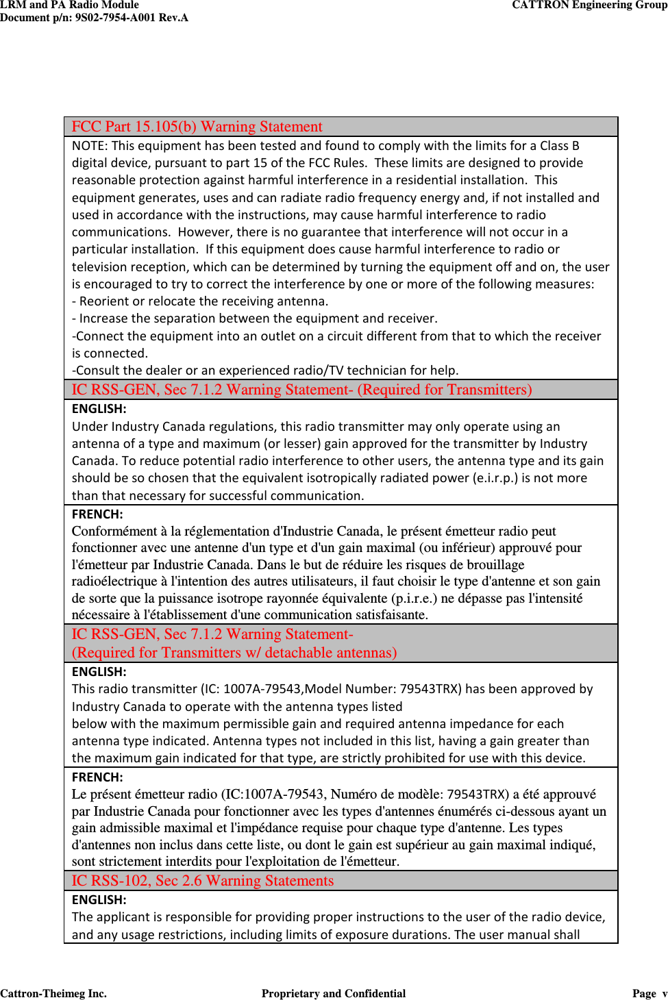 LRM and PA Radio Module    CATTRON Engineering Group Document p/n: 9S02-7954-A001 Rev.A   Cattron-Theimeg Inc.  Proprietary and Confidential  Page  v     FCC Part 15.105(b) Warning Statement NOTE: This equipment has been tested and found to comply with the limits for a Class B digital device, pursuant to part 15 of the FCC Rules.  These limits are designed to provide reasonable protection against harmful interference in a residential installation.  This equipment generates, uses and can radiate radio frequency energy and, if not installed and used in accordance with the instructions, may cause harmful interference to radio communications.  However, there is no guarantee that interference will not occur in a particular installation.  If this equipment does cause harmful interference to radio or television reception, which can be determined by turning the equipment off and on, the user is encouraged to try to correct the interference by one or more of the following measures: - Reorient or relocate the receiving antenna. - Increase the separation between the equipment and receiver. -Connect the equipment into an outlet on a circuit different from that to which the receiver is connected. -Consult the dealer or an experienced radio/TV technician for help. IC RSS-GEN, Sec 7.1.2 Warning Statement- (Required for Transmitters) ENGLISH: Under Industry Canada regulations, this radio transmitter may only operate using an antenna of a type and maximum (or lesser) gain approved for the transmitter by Industry Canada. To reduce potential radio interference to other users, the antenna type and its gain should be so chosen that the equivalent isotropically radiated power (e.i.r.p.) is not more than that necessary for successful communication. FRENCH:  Conformément à la réglementation d&apos;Industrie Canada, le présent émetteur radio peut fonctionner avec une antenne d&apos;un type et d&apos;un gain maximal (ou inférieur) approuvé pour l&apos;émetteur par Industrie Canada. Dans le but de réduire les risques de brouillage radioélectrique à l&apos;intention des autres utilisateurs, il faut choisir le type d&apos;antenne et son gain de sorte que la puissance isotrope rayonnée équivalente (p.i.r.e.) ne dépasse pas l&apos;intensité nécessaire à l&apos;établissement d&apos;une communication satisfaisante. IC RSS-GEN, Sec 7.1.2 Warning Statement-  (Required for Transmitters w/ detachable antennas) ENGLISH: This radio transmitter (IC: 1007A-79543,Model Number: 79543TRX) has been approved by Industry Canada to operate with the antenna types listed below with the maximum permissible gain and required antenna impedance for each antenna type indicated. Antenna types not included in this list, having a gain greater than the maximum gain indicated for that type, are strictly prohibited for use with this device. FRENCH:  Le présent émetteur radio (IC:1007A-79543, Numéro de modèle: 79543TRX) a été approuvé par Industrie Canada pour fonctionner avec les types d&apos;antennes énumérés ci-dessous ayant un gain admissible maximal et l&apos;impédance requise pour chaque type d&apos;antenne. Les types d&apos;antennes non inclus dans cette liste, ou dont le gain est supérieur au gain maximal indiqué, sont strictement interdits pour l&apos;exploitation de l&apos;émetteur.  IC RSS-102, Sec 2.6 Warning Statements ENGLISH: The applicant is responsible for providing proper instructions to the user of the radio device, and any usage restrictions, including limits of exposure durations. The user manual shall 