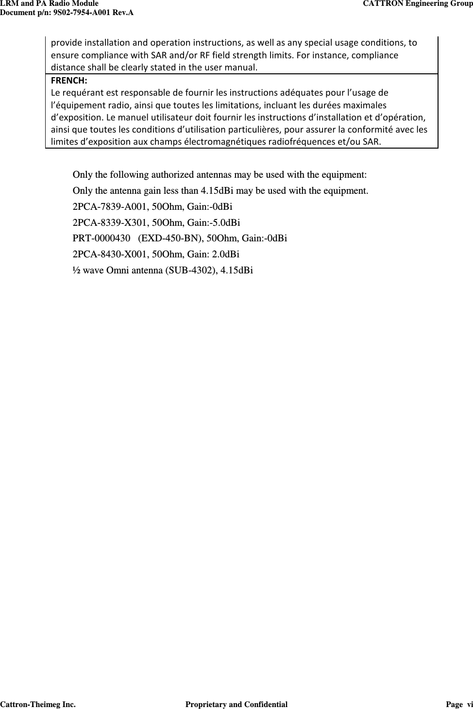 LRM and PA Radio Module    CATTRON Engineering Group Document p/n: 9S02-7954-A001 Rev.A   Cattron-Theimeg Inc.  Proprietary and Confidential  Page  vi  provide installation and operation instructions, as well as any special usage conditions, to ensure compliance with SAR and/or RF field strength limits. For instance, compliance distance shall be clearly stated in the user manual. FRENCH:  Le requérant est responsable de fournir les instructions adéquates pour l’usage de l’équipement radio, ainsi que toutes les limitations, incluant les durées maximales d’exposition. Le manuel utilisateur doit fournir les instructions d’installation et d’opération, ainsi que toutes les conditions d’utilisation particulières, pour assurer la conformité avec les limites d’exposition aux champs électromagnétiques radiofréquences et/ou SAR.  Only the following authorized antennas may be used with the equipment:   Only the antenna gain less than 4.15dBi may be used with the equipment. 2PCA-7839-A001, 50Ohm, Gain:-0dBi 2PCA-8339-X301, 50Ohm, Gain:-5.0dBi PRT-0000430   (EXD-450-BN), 50Ohm, Gain:-0dBi 2PCA-8430-X001, 50Ohm, Gain: 2.0dBi ½ wave Omni antenna (SUB-4302), 4.15dBi     