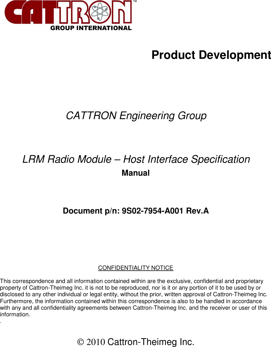           Product Development        CATTRON Engineering Group   LRM Radio Module – Host Interface Specification  Manual   Document p/n: 9S02-7954-A001 Rev.A      CONFIDENTIALITY NOTICE  This correspondence and all information contained within are the exclusive, confidential and proprietary property of Cattron-Theimeg Inc. it is not to be reproduced, nor is it or any portion of it to be used by or disclosed to any other individual or legal entity, without the prior, written approval of Cattron-Theimeg Inc. Furthermore, the information contained within this correspondence is also to be handled in accordance with any and all confidentiality agreements between Cattron-Theimeg Inc. and the receiver or user of this information.  .    2010 Cattron-Theimeg Inc.  