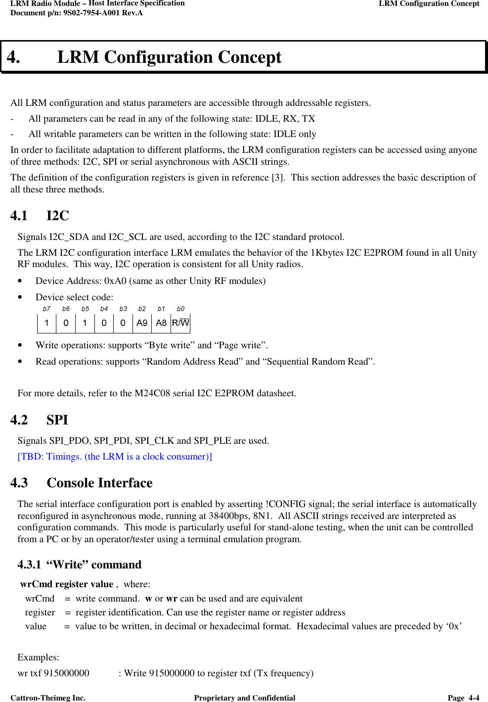 LRM Radio Module – Host Interface Specification     LRM Configuration Concept  Document p/n: 9S02-7954-A001 Rev.A  Cattron-Theimeg Inc.  Proprietary and Confidential  Page  4-4  4. LRM Configuration Concept  All LRM configuration and status parameters are accessible through addressable registers. - All parameters can be read in any of the following state: IDLE, RX, TX - All writable parameters can be written in the following state: IDLE only In order to facilitate adaptation to different platforms, the LRM configuration registers can be accessed using anyone of three methods: I2C, SPI or serial asynchronous with ASCII strings. The definition of the configuration registers is given in reference [3].  This section addresses the basic description of all these three methods.  4.1 I2C Signals I2C_SDA and I2C_SCL are used, according to the I2C standard protocol. The LRM I2C configuration interface LRM emulates the behavior of the 1Kbytes I2C E2PROM found in all Unity RF modules.  This way, I2C operation is consistent for all Unity radios. • Device Address: 0xA0 (same as other Unity RF modules) • Device select code:   • Write operations: supports “Byte write” and “Page write”. • Read operations: supports “Random Address Read” and “Sequential Random Read”.   For more details, refer to the M24C08 serial I2C E2PROM datasheet. 4.2 SPI Signals SPI_PDO, SPI_PDI, SPI_CLK and SPI_PLE are used. [TBD: Timings. (the LRM is a clock consumer)] 4.3 Console Interface The serial interface configuration port is enabled by asserting !CONFIG signal; the serial interface is automatically reconfigured in asynchronous mode, running at 38400bps, 8N1.  All ASCII strings received are interpreted as configuration commands.  This mode is particularly useful for stand-alone testing, when the unit can be controlled from a PC or by an operator/tester using a terminal emulation program.  4.3.1 “Write” command   wrCmd register value ,  where:    wrCmd    =  write command.  w or wr can be used and are equivalent    register    =  register identification. Can use the register name or register address    value       =  value to be written, in decimal or hexadecimal format.  Hexadecimal values are preceded by ‘0x’  Examples: wr txf 915000000  : Write 915000000 to register txf (Tx frequency) 