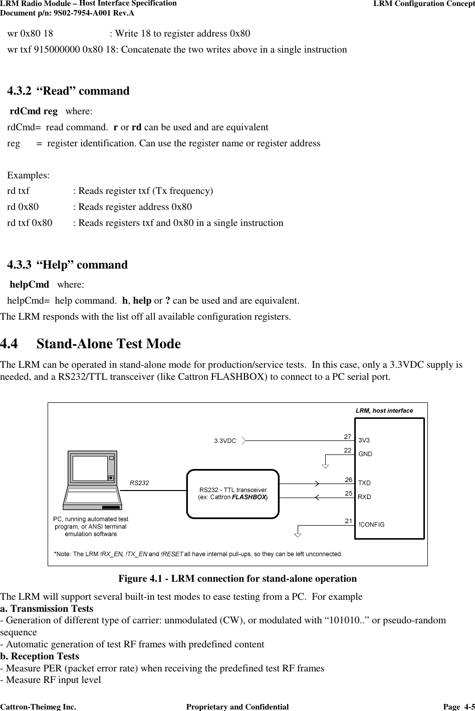 LRM Radio Module – Host Interface Specification     LRM Configuration Concept  Document p/n: 9S02-7954-A001 Rev.A  Cattron-Theimeg Inc.  Proprietary and Confidential  Page  4-5  wr 0x80 18    : Write 18 to register address 0x80 wr txf 915000000 0x80 18: Concatenate the two writes above in a single instruction    4.3.2 “Read” command   rdCmd reg   where: rdCmd=  read command.  r or rd can be used and are equivalent reg  =  register identification. Can use the register name or register address  Examples: rd txf    : Reads register txf (Tx frequency) rd 0x80  : Reads register address 0x80 rd txf 0x80  : Reads registers txf and 0x80 in a single instruction  4.3.3 “Help” command   helpCmd   where: helpCmd=  help command.  h, help or ? can be used and are equivalent. The LRM responds with the list off all available configuration registers. 4.4 Stand-Alone Test Mode  The LRM can be operated in stand-alone mode for production/service tests.  In this case, only a 3.3VDC supply is needed, and a RS232/TTL transceiver (like Cattron FLASHBOX) to connect to a PC serial port.    Figure 4.1 - LRM connection for stand-alone operation The LRM will support several built-in test modes to ease testing from a PC.  For example  a. Transmission Tests  - Generation of different type of carrier: unmodulated (CW), or modulated with “101010..” or pseudo-random sequence - Automatic generation of test RF frames with predefined content b. Reception Tests - Measure PER (packet error rate) when receiving the predefined test RF frames - Measure RF input level  