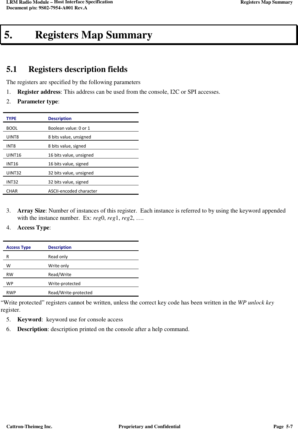 LRM Radio Module – Host Interface Specification     Registers Map Summary  Document p/n: 9S02-7954-A001 Rev.A  Cattron-Theimeg Inc.  Proprietary and Confidential  Page  5-7  5. Registers Map Summary   5.1 Registers description fields The registers are specified by the following parameters 1. Register address: This address can be used from the console, I2C or SPI accesses. 2. Parameter type:  TYPE Description BOOL Boolean value: 0 or 1 UINT8  8 bits value, unsigned INT8 8 bits value, signed UINT16 16 bits value, unsigned INT16  16 bits value, signed UINT32  32 bits value, unsigned INT32 32 bits value, signed CHAR ASCII-encoded character   3. Array Size: Number of instances of this register.  Each instance is referred to by using the keyword appended with the instance number.  Ex: reg0, reg1, reg2, …. 4. Access Type:  Access Type  Description R Read only W Write only RW  Read/Write WP  Write-protected RWP Read/Write-protected “Write protected” registers cannot be written, unless the correct key code has been written in the WP unlock key register. 5. Keyword:  keyword use for console access 6. Description: description printed on the console after a help command.      