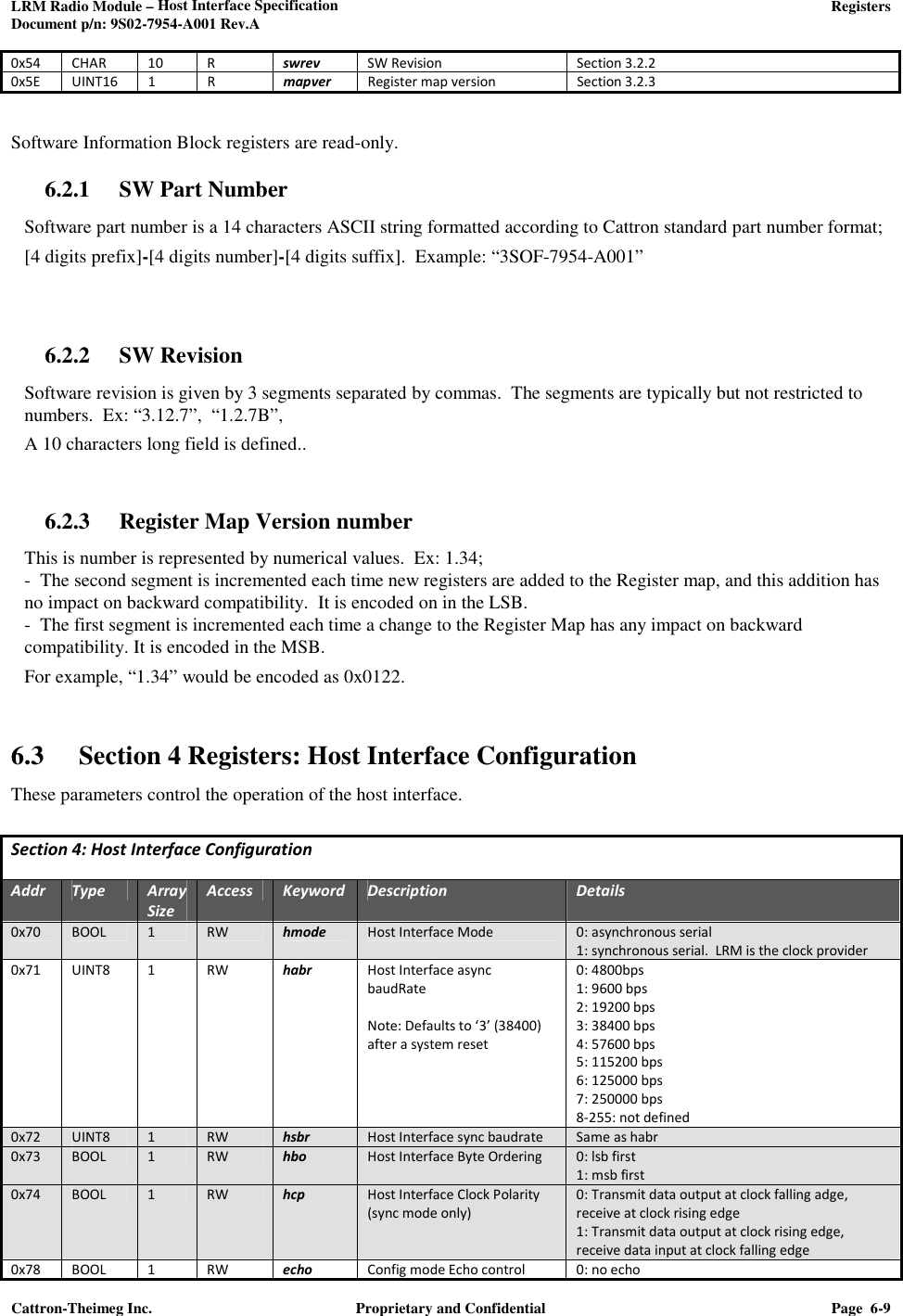 LRM Radio Module – Host Interface Specification     Registers  Document p/n: 9S02-7954-A001 Rev.A  Cattron-Theimeg Inc.  Proprietary and Confidential  Page  6-9  0x54 CHAR 10 R swrev SW Revision Section 3.2.2 0x5E  UINT16  1  R  mapver  Register map version  Section 3.2.3  Software Information Block registers are read-only. 6.2.1 SW Part Number Software part number is a 14 characters ASCII string formatted according to Cattron standard part number format; [4 digits prefix]-[4 digits number]-[4 digits suffix].  Example: “3SOF-7954-A001”   6.2.2 SW Revision Software revision is given by 3 segments separated by commas.  The segments are typically but not restricted to numbers.  Ex: “3.12.7”,  “1.2.7B”,    A 10 characters long field is defined..  6.2.3 Register Map Version number This is number is represented by numerical values.  Ex: 1.34; -  The second segment is incremented each time new registers are added to the Register map, and this addition has no impact on backward compatibility.  It is encoded on in the LSB. -  The first segment is incremented each time a change to the Register Map has any impact on backward compatibility. It is encoded in the MSB. For example, “1.34” would be encoded as 0x0122.  6.3 Section 4 Registers: Host Interface Configuration These parameters control the operation of the host interface.  Section 4: Host Interface Configuration  Addr Type Array Size Access Keyword Description Details 0x70  BOOL  1  RW  hmode  Host Interface Mode    0: asynchronous serial 1: synchronous serial.  LRM is the clock provider 0x71  UINT8  1  RW  habr  Host Interface async  baudRate  Note: Defaults to ‘3’ (38400) after a system reset 0: 4800bps 1: 9600 bps 2: 19200 bps 3: 38400 bps 4: 57600 bps 5: 115200 bps 6: 125000 bps 7: 250000 bps 8-255: not defined 0x72 UINT8 1 RW hsbr Host Interface sync baudrate Same as habr 0x73  BOOL  1  RW  hbo  Host Interface Byte Ordering   0: lsb first 1: msb first 0x74  BOOL  1  RW  hcp  Host Interface Clock Polarity (sync mode only) 0: Transmit data output at clock falling adge, receive at clock rising edge 1: Transmit data output at clock rising edge, receive data input at clock falling edge 0x78 BOOL 1 RW echo Config mode Echo control 0: no echo 