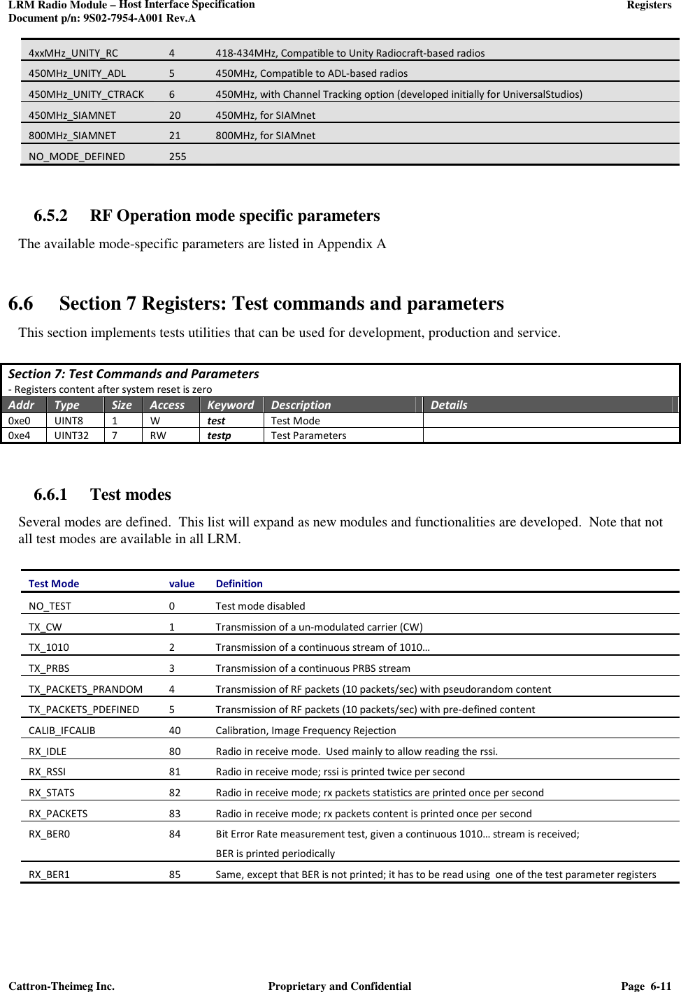 LRM Radio Module – Host Interface Specification     Registers  Document p/n: 9S02-7954-A001 Rev.A  Cattron-Theimeg Inc.  Proprietary and Confidential  Page  6-11  4xxMHz_UNITY_RC 4 418-434MHz, Compatible to Unity Radiocraft-based radios 450MHz_UNITY_ADL  5  450MHz, Compatible to ADL-based radios 450MHz_UNITY_CTRACK  6  450MHz, with Channel Tracking option (developed initially for UniversalStudios)  450MHz_SIAMNET 20 450MHz, for SIAMnet 800MHz_SIAMNET 21 800MHz, for SIAMnet NO_MODE_DEFINED  255    6.5.2 RF Operation mode specific parameters The available mode-specific parameters are listed in Appendix A  6.6 Section 7 Registers: Test commands and parameters This section implements tests utilities that can be used for development, production and service.  Section 7: Test Commands and Parameters - Registers content after system reset is zero Addr Type Size Access Keyword Description Details 0xe0  UINT8  1  W  test  Test Mode   0xe4  UINT32 7 RW testp Test Parameters     6.6.1 Test modes  Several modes are defined.  This list will expand as new modules and functionalities are developed.  Note that not all test modes are available in all LRM.   Test Mode  value  Definition NO_TEST 0 Test mode disabled TX_CW 1 Transmission of a un-modulated carrier (CW) TX_1010  2  Transmission of a continuous stream of 1010… TX_PRBS  3  Transmission of a continuous PRBS stream TX_PACKETS_PRANDOM 4 Transmission of RF packets (10 packets/sec) with pseudorandom content TX_PACKETS_PDEFINED 5 Transmission of RF packets (10 packets/sec) with pre-defined content CALIB_IFCALIB  40  Calibration, Image Frequency Rejection RX_IDLE  80  Radio in receive mode.  Used mainly to allow reading the rssi.  RX_RSSI 81 Radio in receive mode; rssi is printed twice per second RX_STATS 82 Radio in receive mode; rx packets statistics are printed once per second RX_PACKETS  83  Radio in receive mode; rx packets content is printed once per second RX_BER0  84  Bit Error Rate measurement test, given a continuous 1010… stream is received; BER is printed periodically RX_BER1 85 Same, except that BER is not printed; it has to be read using  one of the test parameter registers 