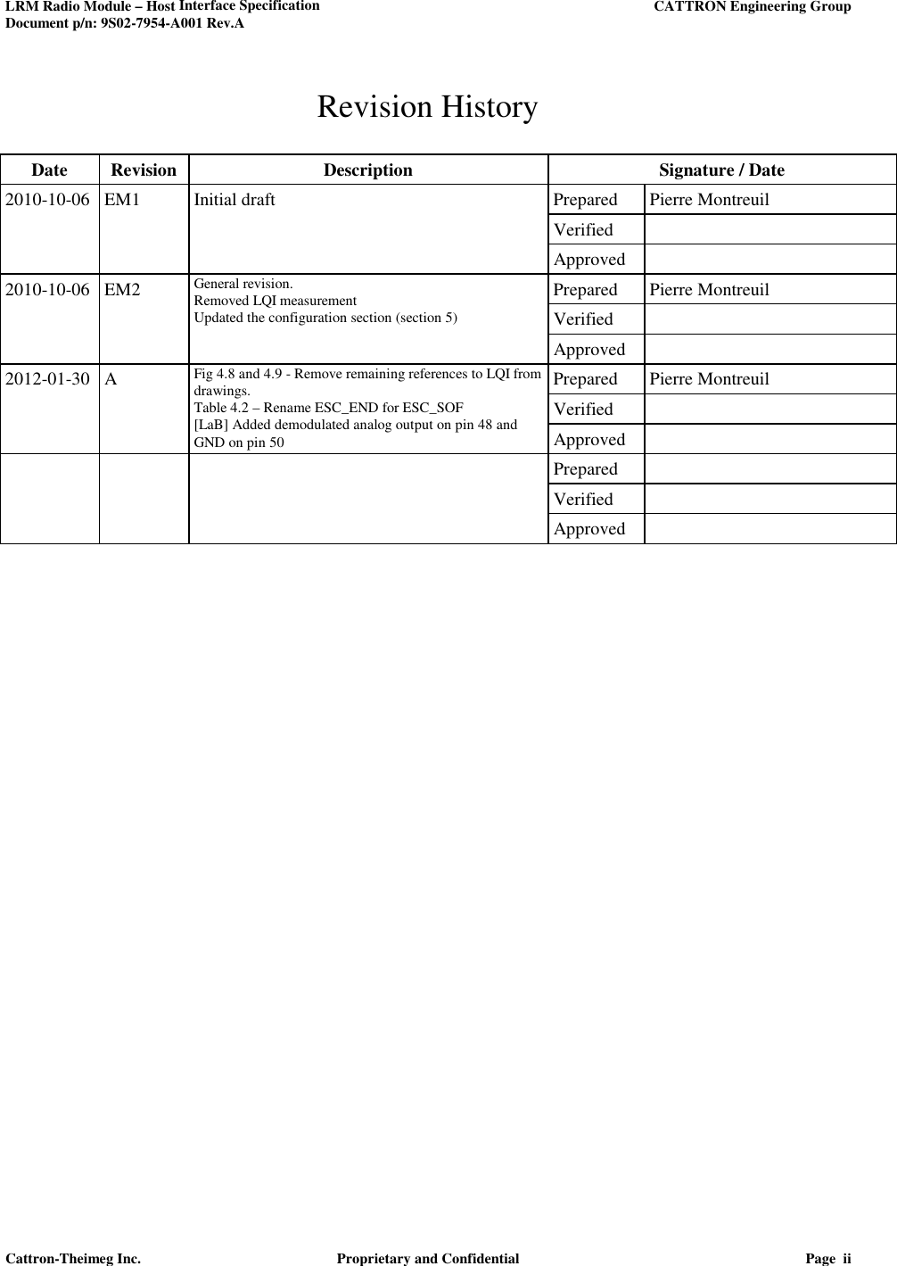 LRM Radio Module – Host Interface Specification     CATTRON Engineering Group Document p/n: 9S02-7954-A001 Rev.A   Cattron-Theimeg Inc.  Proprietary and Confidential  Page  ii  Revision History  Date  Revision  Description  Signature / Date 2010-10-06 EM1  Initial draft  Prepared  Pierre Montreuil       Verified         Approved   2010-10-06 EM2 General revision. Removed LQI measurement Updated the configuration section (section 5) Prepared  Pierre Montreuil     Verified       Approved   2012-01-30 A Fig 4.8 and 4.9 - Remove remaining references to LQI from drawings. Table 4.2 – Rename ESC_END for ESC_SOF [LaB] Added demodulated analog output on pin 48 and GND on pin 50 Prepared  Pierre Montreuil     Verified       Approved         Prepared         Verified         Approved    