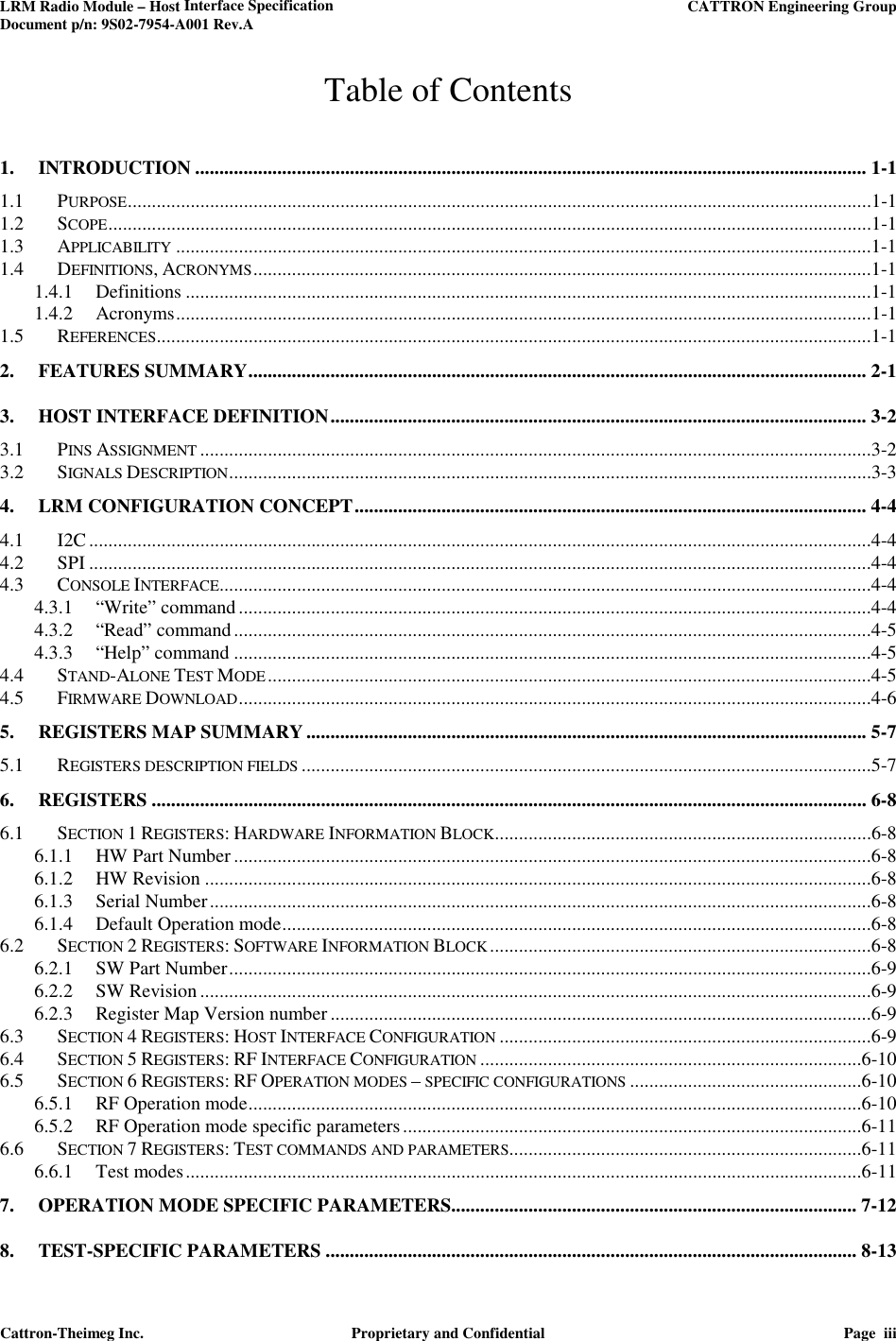 LRM Radio Module – Host Interface Specification     CATTRON Engineering Group Document p/n: 9S02-7954-A001 Rev.A   Cattron-Theimeg Inc.  Proprietary and Confidential  Page  iii  Table of Contents 1. INTRODUCTION ........................................................................................................................................... 1-1 1.1 PURPOSE ..........................................................................................................................................................1-1 1.2 SCOPE ..............................................................................................................................................................1-1 1.3 APPLICABILITY ................................................................................................................................................1-1 1.4 DEFINITIONS, ACRONYMS ................................................................................................................................1-1 1.4.1 Definitions ..............................................................................................................................................1-1 1.4.2 Acronyms ................................................................................................................................................1-1 1.5 REFERENCES ....................................................................................................................................................1-1 2. FEATURES SUMMARY ................................................................................................................................ 2-1 3. HOST INTERFACE DEFINITION ............................................................................................................... 3-2 3.1 PINS ASSIGNMENT ...........................................................................................................................................3-2 3.2 SIGNALS DESCRIPTION .....................................................................................................................................3-3 4. LRM CONFIGURATION CONCEPT .......................................................................................................... 4-4 4.1 I2C ..................................................................................................................................................................4-4 4.2 SPI ..................................................................................................................................................................4-4 4.3 CONSOLE INTERFACE.......................................................................................................................................4-4 4.3.1 “Write” command ...................................................................................................................................4-4 4.3.2 “Read” command ....................................................................................................................................4-5 4.3.3 “Help” command ....................................................................................................................................4-5 4.4 STAND-ALONE TEST MODE .............................................................................................................................4-5 4.5 FIRMWARE DOWNLOAD ...................................................................................................................................4-6 5. REGISTERS MAP SUMMARY .................................................................................................................... 5-7 5.1 REGISTERS DESCRIPTION FIELDS ......................................................................................................................5-7 6. REGISTERS .................................................................................................................................................... 6-8 6.1 SECTION 1 REGISTERS: HARDWARE INFORMATION BLOCK ..............................................................................6-8 6.1.1 HW Part Number ....................................................................................................................................6-8 6.1.2 HW Revision ..........................................................................................................................................6-8 6.1.3 Serial Number .........................................................................................................................................6-8 6.1.4 Default Operation mode ..........................................................................................................................6-8 6.2 SECTION 2 REGISTERS: SOFTWARE INFORMATION BLOCK ...............................................................................6-8 6.2.1 SW Part Number .....................................................................................................................................6-9 6.2.2 SW Revision ...........................................................................................................................................6-9 6.2.3 Register Map Version number ................................................................................................................6-9 6.3 SECTION 4 REGISTERS: HOST INTERFACE CONFIGURATION .............................................................................6-9 6.4 SECTION 5 REGISTERS: RF INTERFACE CONFIGURATION ...............................................................................6-10 6.5 SECTION 6 REGISTERS: RF OPERATION MODES – SPECIFIC CONFIGURATIONS ................................................6-10 6.5.1 RF Operation mode ...............................................................................................................................6-10 6.5.2 RF Operation mode specific parameters ...............................................................................................6-11 6.6 SECTION 7 REGISTERS: TEST COMMANDS AND PARAMETERS.........................................................................6-11 6.6.1 Test modes ............................................................................................................................................6-11 7. OPERATION MODE SPECIFIC PARAMETERS.................................................................................... 7-12 8. TEST-SPECIFIC PARAMETERS .............................................................................................................. 8-13 
