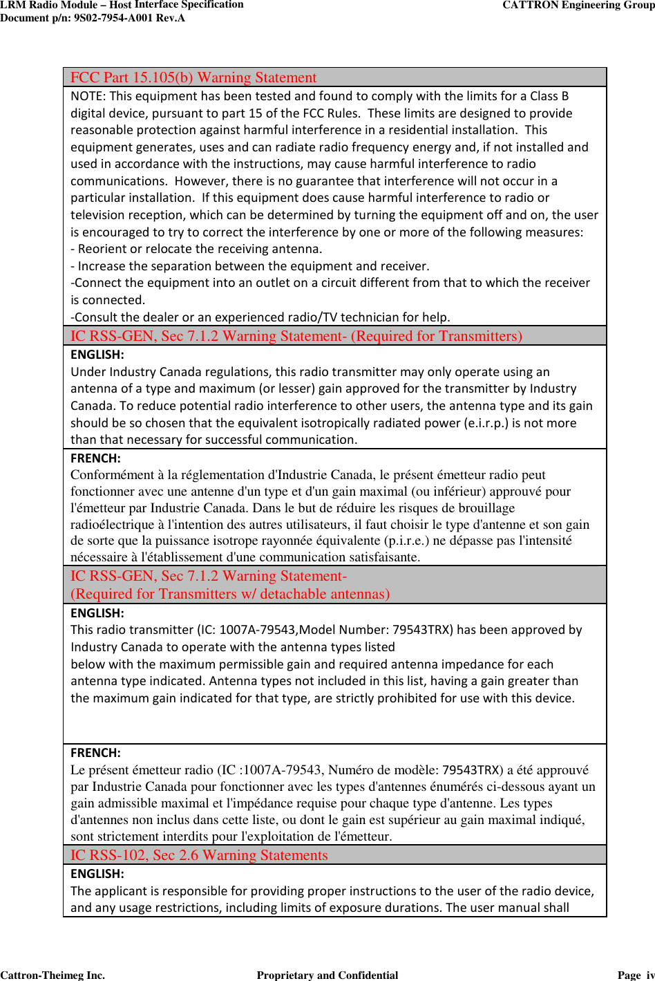 LRM Radio Module – Host Interface Specification     CATTRON Engineering Group Document p/n: 9S02-7954-A001 Rev.A   Cattron-Theimeg Inc.  Proprietary and Confidential  Page  iv   FCC Part 15.105(b) Warning Statement NOTE: This equipment has been tested and found to comply with the limits for a Class B digital device, pursuant to part 15 of the FCC Rules.  These limits are designed to provide reasonable protection against harmful interference in a residential installation.  This equipment generates, uses and can radiate radio frequency energy and, if not installed and used in accordance with the instructions, may cause harmful interference to radio communications.  However, there is no guarantee that interference will not occur in a particular installation.  If this equipment does cause harmful interference to radio or television reception, which can be determined by turning the equipment off and on, the user is encouraged to try to correct the interference by one or more of the following measures: - Reorient or relocate the receiving antenna. - Increase the separation between the equipment and receiver. -Connect the equipment into an outlet on a circuit different from that to which the receiver is connected. -Consult the dealer or an experienced radio/TV technician for help. IC RSS-GEN, Sec 7.1.2 Warning Statement- (Required for Transmitters) ENGLISH: Under Industry Canada regulations, this radio transmitter may only operate using an antenna of a type and maximum (or lesser) gain approved for the transmitter by Industry Canada. To reduce potential radio interference to other users, the antenna type and its gain should be so chosen that the equivalent isotropically radiated power (e.i.r.p.) is not more than that necessary for successful communication. FRENCH:  Conformément à la réglementation d&apos;Industrie Canada, le présent émetteur radio peut fonctionner avec une antenne d&apos;un type et d&apos;un gain maximal (ou inférieur) approuvé pour l&apos;émetteur par Industrie Canada. Dans le but de réduire les risques de brouillage radioélectrique à l&apos;intention des autres utilisateurs, il faut choisir le type d&apos;antenne et son gain de sorte que la puissance isotrope rayonnée équivalente (p.i.r.e.) ne dépasse pas l&apos;intensité nécessaire à l&apos;établissement d&apos;une communication satisfaisante. IC RSS-GEN, Sec 7.1.2 Warning Statement-  (Required for Transmitters w/ detachable antennas) ENGLISH: This radio transmitter (IC: 1007A-79543,Model Number: 79543TRX) has been approved by Industry Canada to operate with the antenna types listed below with the maximum permissible gain and required antenna impedance for each antenna type indicated. Antenna types not included in this list, having a gain greater than the maximum gain indicated for that type, are strictly prohibited for use with this device.     FRENCH:  Le présent émetteur radio (IC :1007A-79543, Numéro de modèle: 79543TRX) a été approuvé par Industrie Canada pour fonctionner avec les types d&apos;antennes énumérés ci-dessous ayant un gain admissible maximal et l&apos;impédance requise pour chaque type d&apos;antenne. Les types d&apos;antennes non inclus dans cette liste, ou dont le gain est supérieur au gain maximal indiqué, sont strictement interdits pour l&apos;exploitation de l&apos;émetteur.  IC RSS-102, Sec 2.6 Warning Statements ENGLISH: The applicant is responsible for providing proper instructions to the user of the radio device, and any usage restrictions, including limits of exposure durations. The user manual shall 