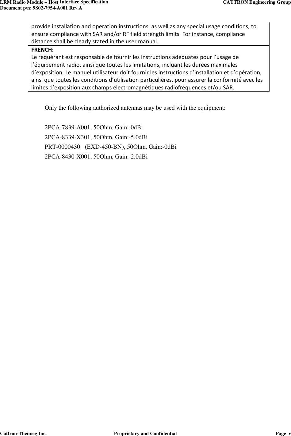 LRM Radio Module – Host Interface Specification     CATTRON Engineering Group Document p/n: 9S02-7954-A001 Rev.A   Cattron-Theimeg Inc.  Proprietary and Confidential  Page  v  provide installation and operation instructions, as well as any special usage conditions, to ensure compliance with SAR and/or RF field strength limits. For instance, compliance distance shall be clearly stated in the user manual. FRENCH:  Le requérant est responsable de fournir les instructions adéquates pour l’usage de l’équipement radio, ainsi que toutes les limitations, incluant les durées maximales d’exposition. Le manuel utilisateur doit fournir les instructions d’installation et d’opération, ainsi que toutes les conditions d’utilisation particulières, pour assurer la conformité avec les limites d’exposition aux champs électromagnétiques radiofréquences et/ou SAR.  Only the following authorized antennas may be used with the equipment:     2PCA-7839-A001, 50Ohm, Gain:-0dBi 2PCA-8339-X301, 50Ohm, Gain:-5.0dBi PRT-0000430   (EXD-450-BN), 50Ohm, Gain:-0dBi 2PCA-8430-X001, 50Ohm, Gain:-2.0dBi