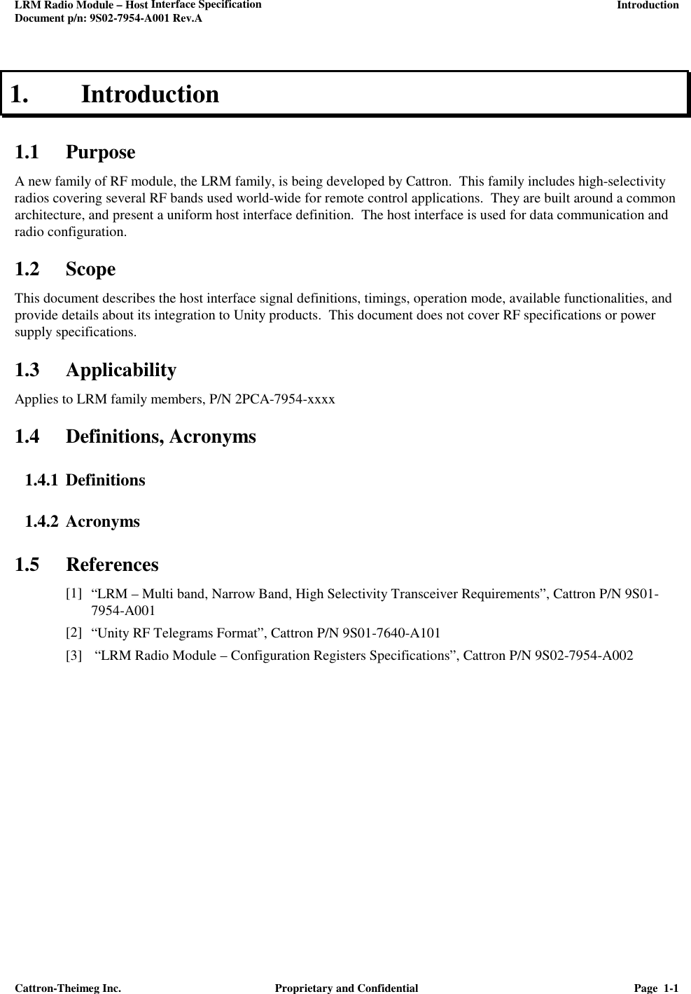 LRM Radio Module – Host Interface Specification     Introduction Document p/n: 9S02-7954-A001 Rev.A   Cattron-Theimeg Inc.  Proprietary and Confidential  Page  1-1  1. Introduction 1.1 Purpose A new family of RF module, the LRM family, is being developed by Cattron.  This family includes high-selectivity radios covering several RF bands used world-wide for remote control applications.  They are built around a common architecture, and present a uniform host interface definition.  The host interface is used for data communication and radio configuration.  1.2 Scope This document describes the host interface signal definitions, timings, operation mode, available functionalities, and provide details about its integration to Unity products.  This document does not cover RF specifications or power supply specifications. 1.3 Applicability Applies to LRM family members, P/N 2PCA-7954-xxxx 1.4 Definitions, Acronyms 1.4.1 Definitions 1.4.2 Acronyms 1.5 References [1] “LRM – Multi band, Narrow Band, High Selectivity Transceiver Requirements”, Cattron P/N 9S01-7954-A001 [2] “Unity RF Telegrams Format”, Cattron P/N 9S01-7640-A101 [3]  “LRM Radio Module – Configuration Registers Specifications”, Cattron P/N 9S02-7954-A002  