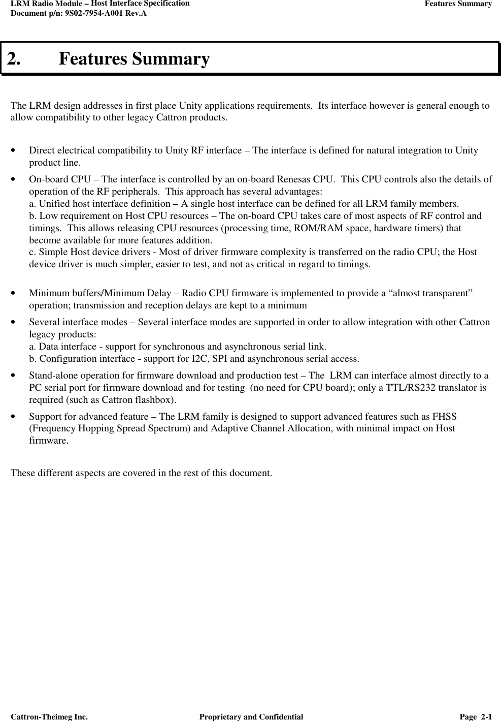 LRM Radio Module – Host Interface Specification     Features Summary  Document p/n: 9S02-7954-A001 Rev.A  Cattron-Theimeg Inc.  Proprietary and Confidential  Page  2-1  2. Features Summary   The LRM design addresses in first place Unity applications requirements.  Its interface however is general enough to allow compatibility to other legacy Cattron products.   • Direct electrical compatibility to Unity RF interface – The interface is defined for natural integration to Unity product line.  • On-board CPU – The interface is controlled by an on-board Renesas CPU.  This CPU controls also the details of operation of the RF peripherals.  This approach has several advantages: a. Unified host interface definition – A single host interface can be defined for all LRM family members.   b. Low requirement on Host CPU resources – The on-board CPU takes care of most aspects of RF control and timings.  This allows releasing CPU resources (processing time, ROM/RAM space, hardware timers) that become available for more features addition. c. Simple Host device drivers - Most of driver firmware complexity is transferred on the radio CPU; the Host device driver is much simpler, easier to test, and not as critical in regard to timings.  • Minimum buffers/Minimum Delay – Radio CPU firmware is implemented to provide a “almost transparent” operation; transmission and reception delays are kept to a minimum  • Several interface modes – Several interface modes are supported in order to allow integration with other Cattron legacy products:  a. Data interface - support for synchronous and asynchronous serial link. b. Configuration interface - support for I2C, SPI and asynchronous serial access. • Stand-alone operation for firmware download and production test – The  LRM can interface almost directly to a PC serial port for firmware download and for testing  (no need for CPU board); only a TTL/RS232 translator is required (such as Cattron flashbox).  • Support for advanced feature – The LRM family is designed to support advanced features such as FHSS (Frequency Hopping Spread Spectrum) and Adaptive Channel Allocation, with minimal impact on Host firmware.  These different aspects are covered in the rest of this document.      