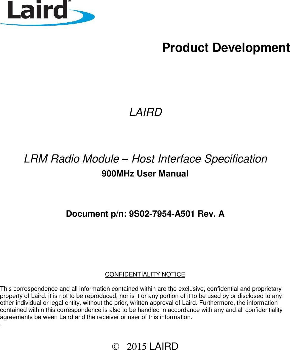           Product Development        LAIRD    LRM Radio Module – Host Interface Specification  900MHz User Manual   Document p/n: 9S02-7954-A501 Rev. A      CONFIDENTIALITY NOTICE  This correspondence and all information contained within are the exclusive, confidential and proprietary property of Laird. it is not to be reproduced, nor is it or any portion of it to be used by or disclosed to any other individual or legal entity, without the prior, written approval of Laird. Furthermore, the information contained within this correspondence is also to be handled in accordance with any and all confidentiality agreements between Laird and the receiver or user of this information.  .      2015 LAIRD  