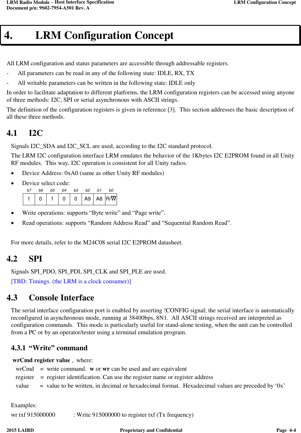 LRM Radio Module – Host Interface Specification     LRM Configuration Concept  Document p/n: 9S02-7954-A501 Rev. A  2015 LAIRD  Proprietary and Confidential  Page  4-4  4. LRM Configuration Concept  All LRM configuration and status parameters are accessible through addressable registers. - All parameters can be read in any of the following state: IDLE, RX, TX - All writable parameters can be written in the following state: IDLE only In order to facilitate adaptation to different platforms, the LRM configuration registers can be accessed using anyone of three methods: I2C, SPI or serial asynchronous with ASCII strings. The definition of the configuration registers is given in reference [3].  This section addresses the basic description of all these three methods.  4.1 I2C Signals I2C_SDA and I2C_SCL are used, according to the I2C standard protocol. The LRM I2C configuration interface LRM emulates the behavior of the 1Kbytes I2C E2PROM found in all Unity RF modules.  This way, I2C operation is consistent for all Unity radios.  Device Address: 0xA0 (same as other Unity RF modules)  Device select code:  1 0 1 0 0 A9 A8 R/Wb7 b6 b5 b4 b3 b2 b1 b0  Write operations: supports “Byte write” and “Page write”.  Read operations: supports “Random Address Read” and “Sequential Random Read”.   For more details, refer to the M24C08 serial I2C E2PROM datasheet. 4.2 SPI Signals SPI_PDO, SPI_PDI, SPI_CLK and SPI_PLE are used. [TBD: Timings. (the LRM is a clock consumer)] 4.3 Console Interface The serial interface configuration port is enabled by asserting !CONFIG signal; the serial interface is automatically reconfigured in asynchronous mode, running at 38400bps, 8N1.  All ASCII strings received are interpreted as configuration commands.  This mode is particularly useful for stand-alone testing, when the unit can be controlled from a PC or by an operator/tester using a terminal emulation program.  4.3.1 “Write” command   wrCmd register value ,  where:    wrCmd    =  write command.  w or wr can be used and are equivalent    register    =  register identification. Can use the register name or register address    value       =  value to be written, in decimal or hexadecimal format.  Hexadecimal values are preceded by ‘0x’  Examples: wr txf 915000000  : Write 915000000 to register txf (Tx frequency) 