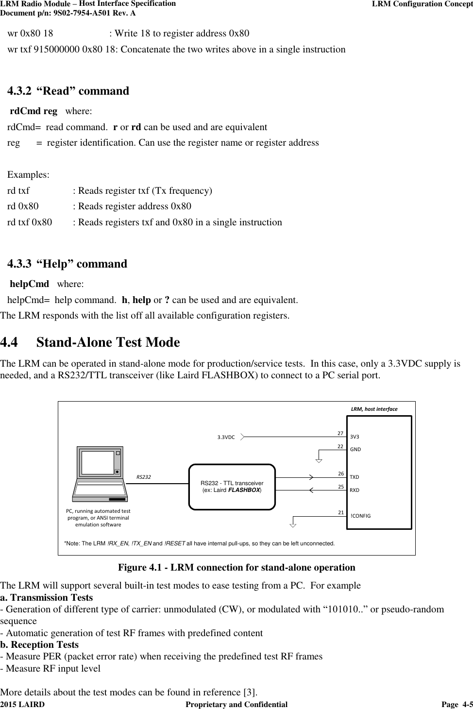 LRM Radio Module – Host Interface Specification     LRM Configuration Concept  Document p/n: 9S02-7954-A501 Rev. A  2015 LAIRD  Proprietary and Confidential  Page  4-5  wr 0x80 18    : Write 18 to register address 0x80 wr txf 915000000 0x80 18: Concatenate the two writes above in a single instruction    4.3.2 “Read” command   rdCmd reg   where: rdCmd=  read command.  r or rd can be used and are equivalent reg  =  register identification. Can use the register name or register address  Examples: rd txf    : Reads register txf (Tx frequency) rd 0x80  : Reads register address 0x80 rd txf 0x80  : Reads registers txf and 0x80 in a single instruction  4.3.3 “Help” command   helpCmd   where: helpCmd=  help command.  h, help or ? can be used and are equivalent. The LRM responds with the list off all available configuration registers. 4.4 Stand-Alone Test Mode  The LRM can be operated in stand-alone mode for production/service tests.  In this case, only a 3.3VDC supply is needed, and a RS232/TTL transceiver (like Laird FLASHBOX) to connect to a PC serial port.   21LRM, host interface26RXDTXD25!CONFIG3V3GND2722RS232 - TTL transceiver(ex: Laird FLASHBOX)3.3VDCRS232PC, running automated test program, or ANSI terminal emulation software*Note: The LRM !RX_EN, !TX_EN and !RESET all have internal pull-ups, so they can be left unconnected.   Figure 4.1 - LRM connection for stand-alone operation   The LRM will support several built-in test modes to ease testing from a PC.  For example  a. Transmission Tests  - Generation of different type of carrier: unmodulated (CW), or modulated with “101010..” or pseudo-random sequence - Automatic generation of test RF frames with predefined content b. Reception Tests - Measure PER (packet error rate) when receiving the predefined test RF frames - Measure RF input level  More details about the test modes can be found in reference [3]. 