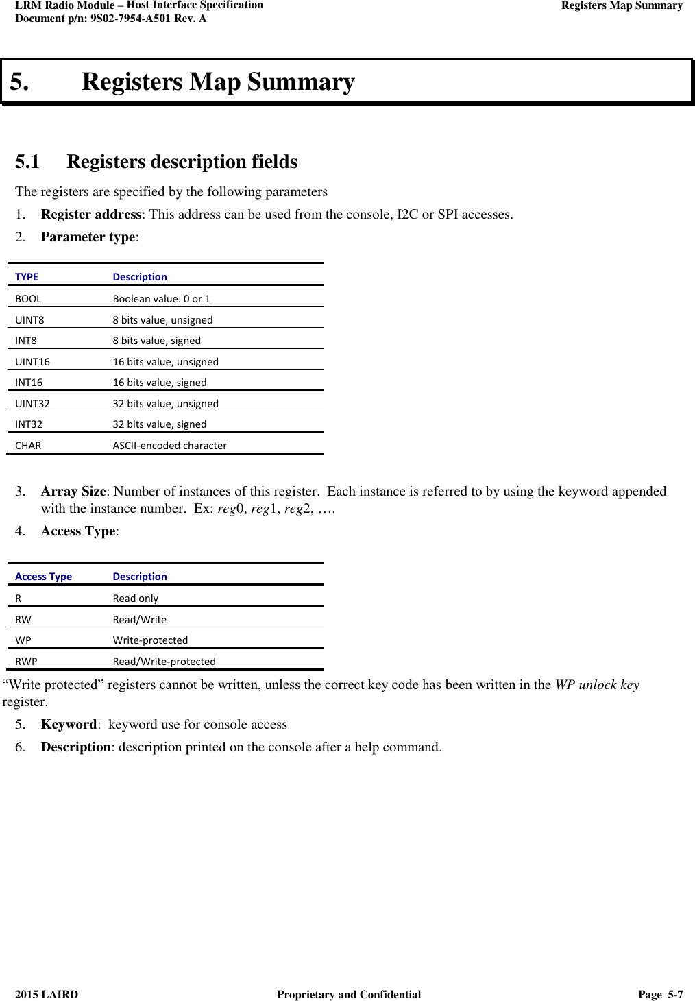 LRM Radio Module – Host Interface Specification     Registers Map Summary  Document p/n: 9S02-7954-A501 Rev. A  2015 LAIRD  Proprietary and Confidential  Page  5-7  5. Registers Map Summary   5.1 Registers description fields The registers are specified by the following parameters 1. Register address: This address can be used from the console, I2C or SPI accesses. 2. Parameter type:  TYPE Description BOOL Boolean value: 0 or 1 UINT8 8 bits value, unsigned INT8 8 bits value, signed UINT16 16 bits value, unsigned INT16 16 bits value, signed UINT32 32 bits value, unsigned INT32 32 bits value, signed CHAR ASCII-encoded character   3. Array Size: Number of instances of this register.  Each instance is referred to by using the keyword appended with the instance number.  Ex: reg0, reg1, reg2, …. 4. Access Type:  Access Type Description R Read only RW Read/Write WP Write-protected RWP Read/Write-protected “Write protected” registers cannot be written, unless the correct key code has been written in the WP unlock key register. 5. Keyword:  keyword use for console access 6. Description: description printed on the console after a help command.      