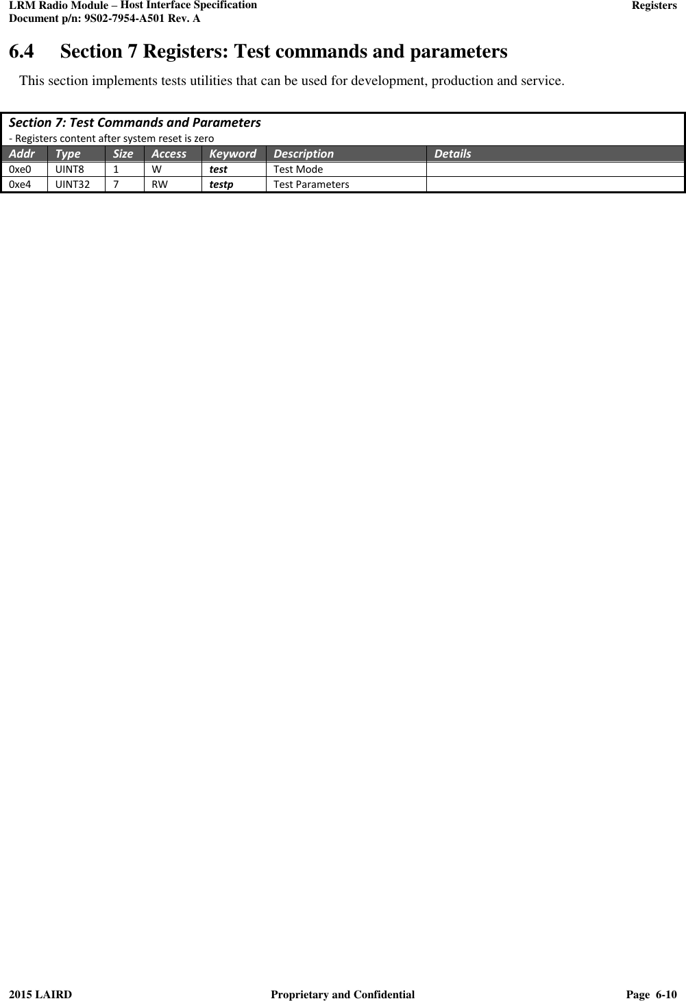 LRM Radio Module – Host Interface Specification     Registers  Document p/n: 9S02-7954-A501 Rev. A  2015 LAIRD  Proprietary and Confidential  Page  6-10  6.4 Section 7 Registers: Test commands and parameters This section implements tests utilities that can be used for development, production and service.  Section 7: Test Commands and Parameters - Registers content after system reset is zero Addr Type Size Access Keyword Description Details 0xe0 UINT8 1 W test Test Mode  0xe4  UINT32 7 RW testp Test Parameters    