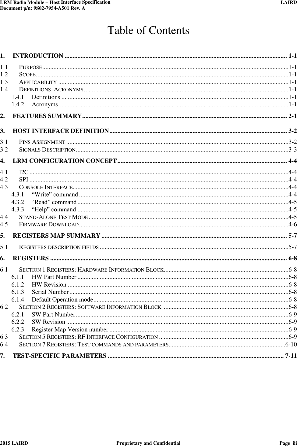 LRM Radio Module – Host Interface Specification     LAIRD  Document p/n: 9S02-7954-A501 Rev. A   2015 LAIRD  Proprietary and Confidential  Page  iii  Table of Contents 1. INTRODUCTION ........................................................................................................................................... 1-1 1.1 PURPOSE ..........................................................................................................................................................1-1 1.2 SCOPE ..............................................................................................................................................................1-1 1.3 APPLICABILITY ................................................................................................................................................1-1 1.4 DEFINITIONS, ACRONYMS ................................................................................................................................1-1 1.4.1 Definitions ..............................................................................................................................................1-1 1.4.2 Acronyms ................................................................................................................................................1-1 2. FEATURES SUMMARY ................................................................................................................................ 2-1 3. HOST INTERFACE DEFINITION ............................................................................................................... 3-2 3.1 PINS ASSIGNMENT ...........................................................................................................................................3-2 3.2 SIGNALS DESCRIPTION .....................................................................................................................................3-3 4. LRM CONFIGURATION CONCEPT .......................................................................................................... 4-4 4.1 I2C ..................................................................................................................................................................4-4 4.2 SPI ..................................................................................................................................................................4-4 4.3 CONSOLE INTERFACE.......................................................................................................................................4-4 4.3.1 “Write” command ...................................................................................................................................4-4 4.3.2 “Read” command ....................................................................................................................................4-5 4.3.3 “Help” command ....................................................................................................................................4-5 4.4 STAND-ALONE TEST MODE .............................................................................................................................4-5 4.5 FIRMWARE DOWNLOAD ...................................................................................................................................4-6 5. REGISTERS MAP SUMMARY .................................................................................................................... 5-7 5.1 REGISTERS DESCRIPTION FIELDS ......................................................................................................................5-7 6. REGISTERS .................................................................................................................................................... 6-8 6.1 SECTION 1 REGISTERS: HARDWARE INFORMATION BLOCK ..............................................................................6-8 6.1.1 HW Part Number ....................................................................................................................................6-8 6.1.2 HW Revision ..........................................................................................................................................6-8 6.1.3 Serial Number .........................................................................................................................................6-8 6.1.4 Default Operation mode ..........................................................................................................................6-8 6.2 SECTION 2 REGISTERS: SOFTWARE INFORMATION BLOCK ...............................................................................6-8 6.2.1 SW Part Number .....................................................................................................................................6-9 6.2.2 SW Revision ...........................................................................................................................................6-9 6.2.3 Register Map Version number ................................................................................................................6-9 6.3 SECTION 5 REGISTERS: RF INTERFACE CONFIGURATION .................................................................................6-9 6.4 SECTION 7 REGISTERS: TEST COMMANDS AND PARAMETERS.........................................................................6-10 7. TEST-SPECIFIC PARAMETERS .............................................................................................................. 7-11         