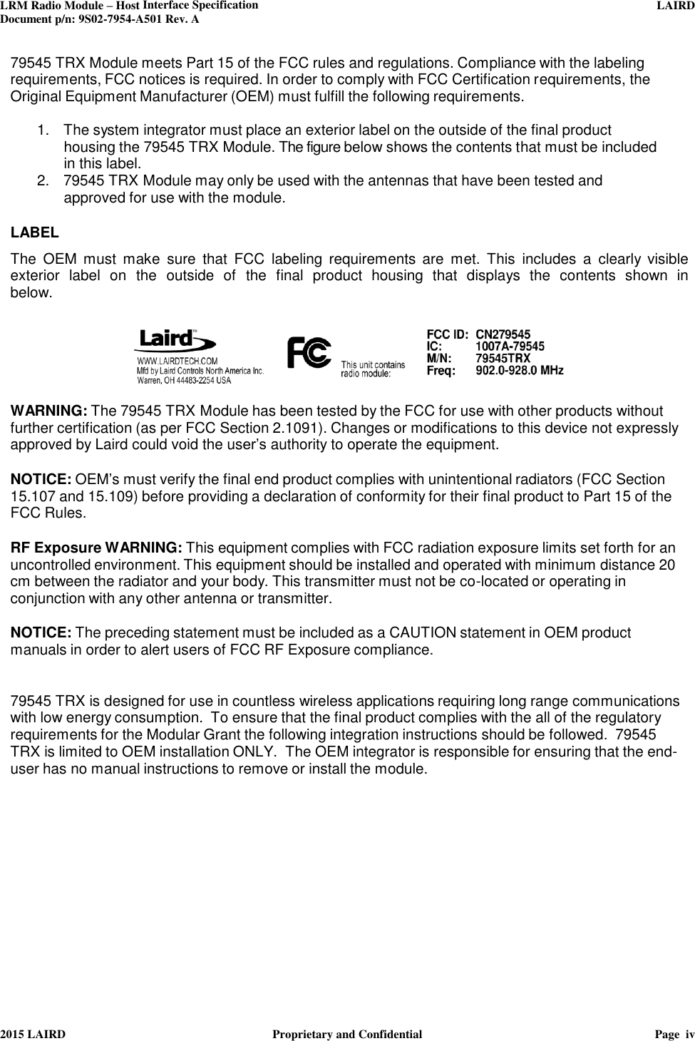 LRM Radio Module – Host Interface Specification     LAIRD  Document p/n: 9S02-7954-A501 Rev. A   2015 LAIRD  Proprietary and Confidential  Page  iv  79545 TRX Module meets Part 15 of the FCC rules and regulations. Compliance with the labeling requirements, FCC notices is required. In order to comply with FCC Certification requirements, the Original Equipment Manufacturer (OEM) must fulfill the following requirements.  1.   The system integrator must place an exterior label on the outside of the final product housing the 79545 TRX Module. The figure below shows the contents that must be included in this label. 2.   79545 TRX Module may only be used with the antennas that have been tested and approved for use with the module.   LABEL  The  OEM  must  make  sure  that  FCC  labeling  requirements  are  met.  This  includes  a  clearly visible exterior  label  on  the  outside of the  final  product  housing  that  displays  the  contents  shown  in below.    WARNING: The 79545 TRX Module has been tested by the FCC for use with other products without further certification (as per FCC Section 2.1091). Changes or modifications to this device not expressly approved by Laird could void the user’s authority to operate the equipment.  NOTICE: OEM’s must verify the final end product complies with unintentional radiators (FCC Section 15.107 and 15.109) before providing a declaration of conformity for their final product to Part 15 of the FCC Rules.  RF Exposure WARNING: This equipment complies with FCC radiation exposure limits set forth for an uncontrolled environment. This equipment should be installed and operated with minimum distance 20 cm between the radiator and your body. This transmitter must not be co-located or operating in conjunction with any other antenna or transmitter.  NOTICE: The preceding statement must be included as a CAUTION statement in OEM product manuals in order to alert users of FCC RF Exposure compliance.   79545 TRX is designed for use in countless wireless applications requiring long range communications with low energy consumption.  To ensure that the final product complies with the all of the regulatory requirements for the Modular Grant the following integration instructions should be followed.  79545 TRX is limited to OEM installation ONLY.  The OEM integrator is responsible for ensuring that the end-user has no manual instructions to remove or install the module.          