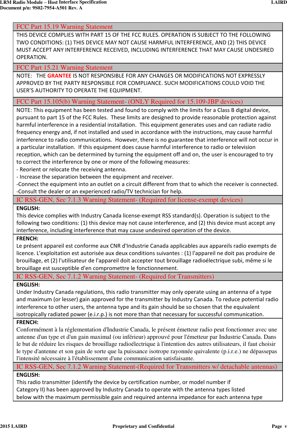 LRM Radio Module – Host Interface Specification     LAIRD  Document p/n: 9S02-7954-A501 Rev. A   2015 LAIRD  Proprietary and Confidential  Page  v  FCC Part 15.19 Warning Statement  THIS DEVICE COMPLIES WITH PART 15 OF THE FCC RULES. OPERATION IS SUBJECT TO THE FOLLOWING TWO CONDITIONS: (1) THIS DEVICE MAY NOT CAUSE HARMFUL INTERFERENCE, AND (2) THIS DEVICE MUST ACCEPT ANY INTERFERENCE RECEIVED, INCLUDING INTERFERENCE THAT MAY CAUSE UNDESIRED OPERATION. FCC Part 15.21 Warning Statement NOTE:   THE GRANTEE IS NOT RESPONSIBLE FOR ANY CHANGES OR MODIFICATIONS NOT EXPRESSLY APPROVED BY THE PARTY RESPONSIBLE FOR COMPLIANCE. SUCH MODIFICATIONS COULD VOID THE USER’S AUTHORITY TO OPERATE THE EQUIPMENT. FCC Part 15.105(b) Warning Statement- (ONLY Required for 15.109-JBP devices) NOTE: This equipment has been tested and found to comply with the limits for a Class B digital device, pursuant to part 15 of the FCC Rules.  These limits are designed to provide reasonable protection against harmful interference in a residential installation.  This equipment generates uses and can radiate radio frequency energy and, if not installed and used in accordance with the instructions, may cause harmful interference to radio communications.  However, there is no guarantee that interference will not occur in a particular installation.  If this equipment does cause harmful interference to radio or television reception, which can be determined by turning the equipment off and on, the user is encouraged to try to correct the interference by one or more of the following measures: - Reorient or relocate the receiving antenna. - Increase the separation between the equipment and receiver. -Connect the equipment into an outlet on a circuit different from that to which the receiver is connected. -Consult the dealer or an experienced radio/TV technician for help. IC RSS-GEN, Sec 7.1.3 Warning Statement- (Required for license-exempt devices)   ENGLISH: This device complies with Industry Canada license-exempt RSS standard(s). Operation is subject to the following two conditions: (1) this device may not cause interference, and (2) this device must accept any interference, including interference that may cause undesired operation of the device. FRENCH:  Le présent appareil est conforme aux CNR d&apos;Industrie Canada applicables aux appareils radio exempts de licence. L&apos;exploitation est autorisée aux deux conditions suivantes : (1) l&apos;appareil ne doit pas produire de brouillage, et (2) l&apos;utilisateur de l&apos;appareil doit accepter tout brouillage radioélectrique subi, même si le brouillage est susceptible d&apos;en compromettre le fonctionnement. IC RSS-GEN, Sec 7.1.2 Warning Statement- (Required for Transmitters) ENGLISH: Under Industry Canada regulations, this radio transmitter may only operate using an antenna of a type and maximum (or lesser) gain approved for the transmitter by Industry Canada. To reduce potential radio interference to other users, the antenna type and its gain should be so chosen that the equivalent isotropically radiated power (e.i.r.p.) is not more than that necessary for successful communication. FRENCH:  Conformément à la réglementation d&apos;Industrie Canada, le présent émetteur radio peut fonctionner avec une antenne d&apos;un type et d&apos;un gain maximal (ou inférieur) approuvé pour l&apos;émetteur par Industrie Canada. Dans le but de réduire les risques de brouillage radioélectrique à l&apos;intention des autres utilisateurs, il faut choisir le type d&apos;antenne et son gain de sorte que la puissance isotrope rayonnée quivalente (p.i.r.e.) ne dépassepas l&apos;intensité nécessaire à l&apos;établissement d&apos;une communication satisfaisante. IC RSS-GEN, Sec 7.1.2 Warning Statement-(Required for Transmitters w/ detachable antennas) ENGLISH: This radio transmitter (identify the device by certification number, or model number if Category II) has been approved by Industry Canada to operate with the antenna types listed below with the maximum permissible gain and required antenna impedance for each antenna type 