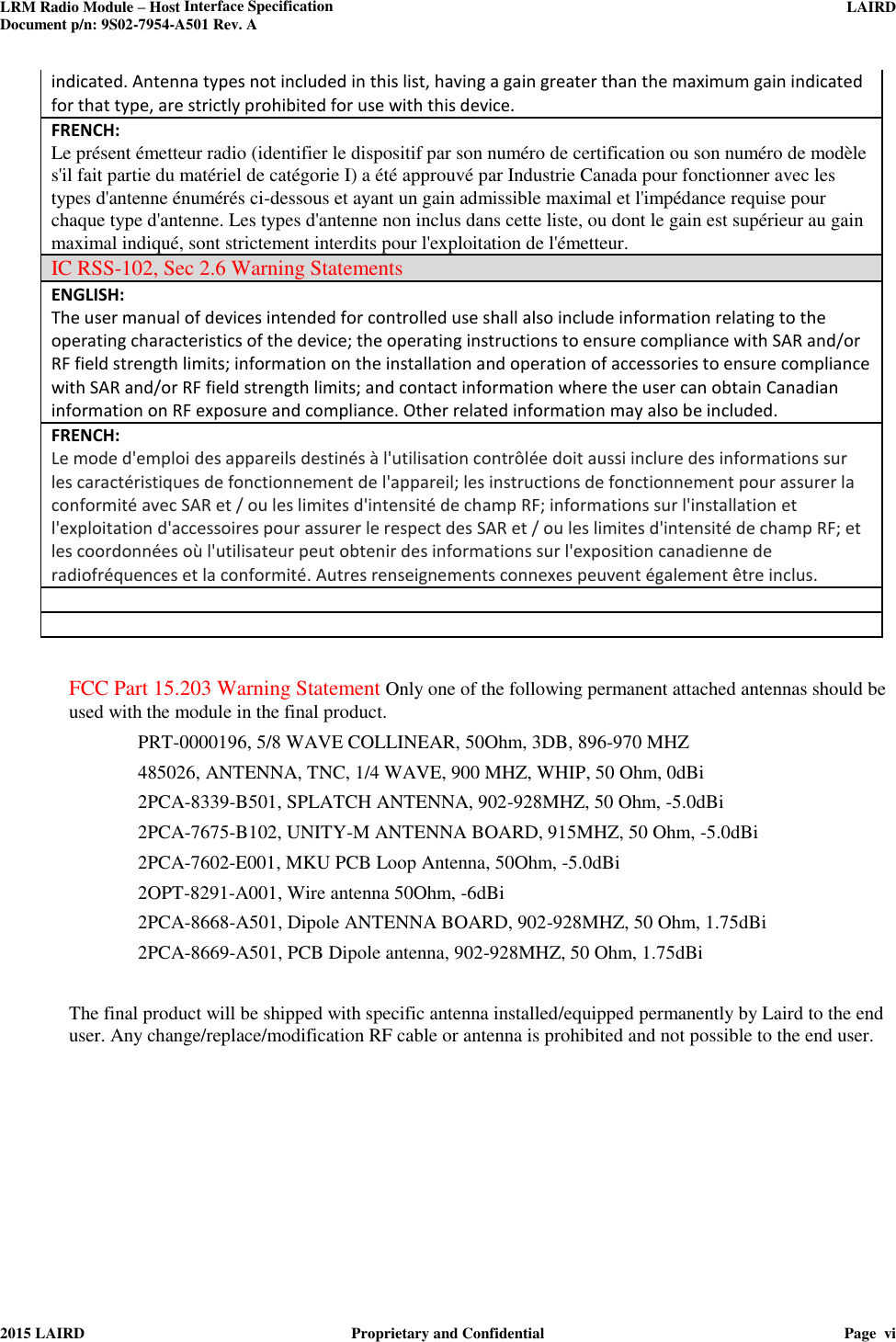 LRM Radio Module – Host Interface Specification     LAIRD  Document p/n: 9S02-7954-A501 Rev. A   2015 LAIRD  Proprietary and Confidential  Page  vi  indicated. Antenna types not included in this list, having a gain greater than the maximum gain indicated for that type, are strictly prohibited for use with this device. FRENCH:  Le présent émetteur radio (identifier le dispositif par son numéro de certification ou son numéro de modèle s&apos;il fait partie du matériel de catégorie I) a été approuvé par Industrie Canada pour fonctionner avec les types d&apos;antenne énumérés ci-dessous et ayant un gain admissible maximal et l&apos;impédance requise pour chaque type d&apos;antenne. Les types d&apos;antenne non inclus dans cette liste, ou dont le gain est supérieur au gain maximal indiqué, sont strictement interdits pour l&apos;exploitation de l&apos;émetteur.  IC RSS-102, Sec 2.6 Warning Statements ENGLISH: The user manual of devices intended for controlled use shall also include information relating to the operating characteristics of the device; the operating instructions to ensure compliance with SAR and/or RF field strength limits; information on the installation and operation of accessories to ensure compliance with SAR and/or RF field strength limits; and contact information where the user can obtain Canadian information on RF exposure and compliance. Other related information may also be included. FRENCH:  Le mode d&apos;emploi des appareils destinés à l&apos;utilisation contrôlée doit aussi inclure des informations sur les caractéristiques de fonctionnement de l&apos;appareil; les instructions de fonctionnement pour assurer la conformité avec SAR et / ou les limites d&apos;intensité de champ RF; informations sur l&apos;installation et l&apos;exploitation d&apos;accessoires pour assurer le respect des SAR et / ou les limites d&apos;intensité de champ RF; et les coordonnées où l&apos;utilisateur peut obtenir des informations sur l&apos;exposition canadienne de radiofréquences et la conformité. Autres renseignements connexes peuvent également être inclus.    FCC Part 15.203 Warning Statement Only one of the following permanent attached antennas should be used with the module in the final product.  PRT-0000196, 5/8 WAVE COLLINEAR, 50Ohm, 3DB, 896-970 MHZ 485026, ANTENNA, TNC, 1/4 WAVE, 900 MHZ, WHIP, 50 Ohm, 0dBi 2PCA-8339-B501, SPLATCH ANTENNA, 902-928MHZ, 50 Ohm, -5.0dBi 2PCA-7675-B102, UNITY-M ANTENNA BOARD, 915MHZ, 50 Ohm, -5.0dBi 2PCA-7602-E001, MKU PCB Loop Antenna, 50Ohm, -5.0dBi 2OPT-8291-A001, Wire antenna 50Ohm, -6dBi 2PCA-8668-A501, Dipole ANTENNA BOARD, 902-928MHZ, 50 Ohm, 1.75dBi 2PCA-8669-A501, PCB Dipole antenna, 902-928MHZ, 50 Ohm, 1.75dBi  The final product will be shipped with specific antenna installed/equipped permanently by Laird to the end user. Any change/replace/modification RF cable or antenna is prohibited and not possible to the end user.  