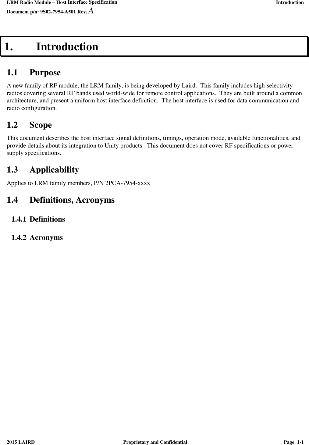 LRM Radio Module – Host Interface Specification     Introduction Document p/n: 9S02-7954-A501 Rev. A   2015 LAIRD  Proprietary and Confidential  Page  1-1  1. Introduction 1.1 Purpose A new family of RF module, the LRM family, is being developed by Laird.  This family includes high-selectivity radios covering several RF bands used world-wide for remote control applications.  They are built around a common architecture, and present a uniform host interface definition.  The host interface is used for data communication and radio configuration.  1.2 Scope This document describes the host interface signal definitions, timings, operation mode, available functionalities, and provide details about its integration to Unity products.  This document does not cover RF specifications or power supply specifications. 1.3 Applicability Applies to LRM family members, P/N 2PCA-7954-xxxx 1.4 Definitions, Acronyms 1.4.1 Definitions 1.4.2 Acronyms 