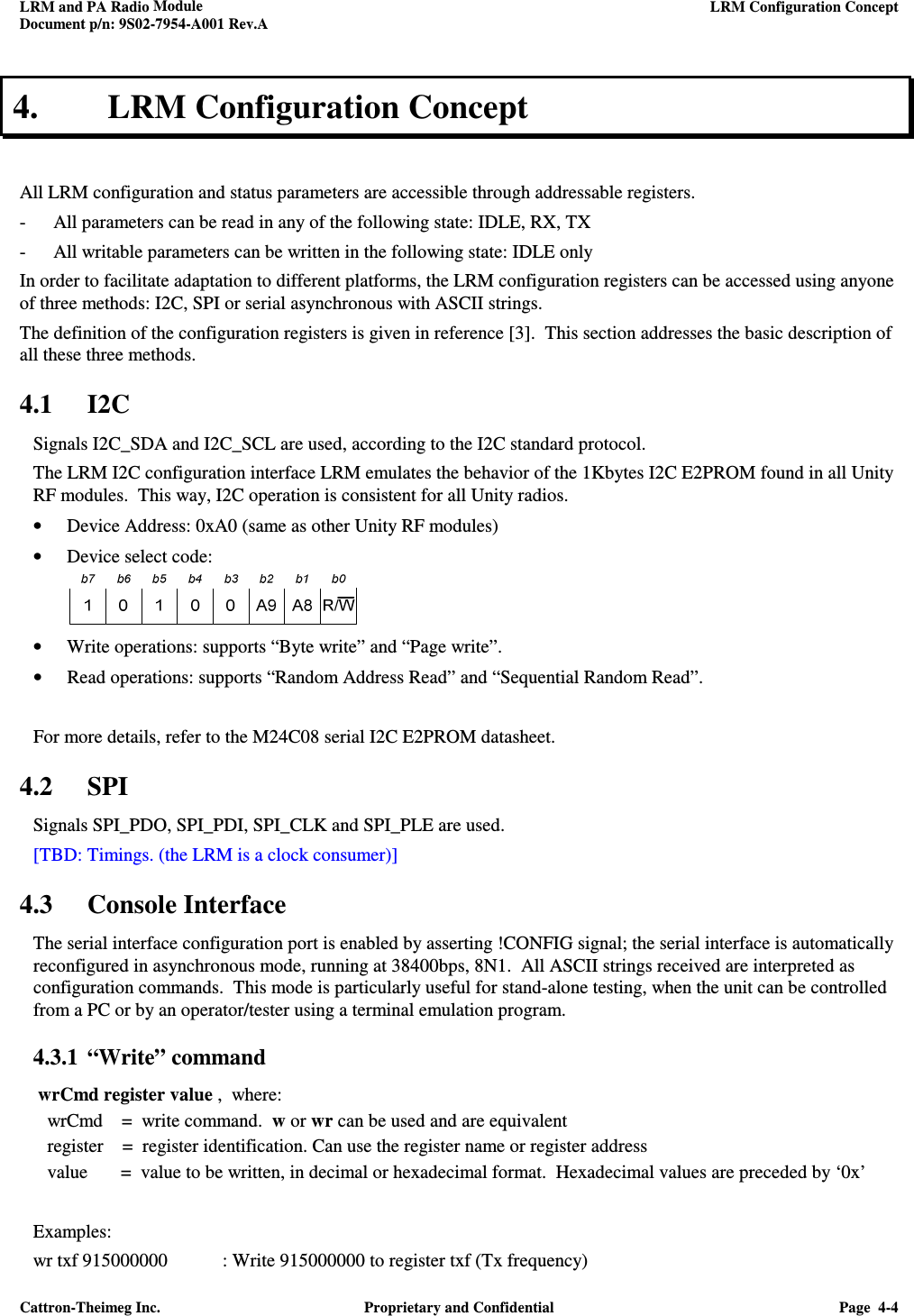 LRM and PA Radio Module    LRM Configuration Concept  Document p/n: 9S02-7954-A001 Rev.A  Cattron-Theimeg Inc.  Proprietary and Confidential  Page  4-4  4. LRM Configuration Concept  All LRM configuration and status parameters are accessible through addressable registers. - All parameters can be read in any of the following state: IDLE, RX, TX - All writable parameters can be written in the following state: IDLE only In order to facilitate adaptation to different platforms, the LRM configuration registers can be accessed using anyone of three methods: I2C, SPI or serial asynchronous with ASCII strings. The definition of the configuration registers is given in reference [3].  This section addresses the basic description of all these three methods.  4.1 I2C Signals I2C_SDA and I2C_SCL are used, according to the I2C standard protocol. The LRM I2C configuration interface LRM emulates the behavior of the 1Kbytes I2C E2PROM found in all Unity RF modules.  This way, I2C operation is consistent for all Unity radios. • Device Address: 0xA0 (same as other Unity RF modules) • Device select code:   • Write operations: supports “Byte write” and “Page write”. • Read operations: supports “Random Address Read” and “Sequential Random Read”.   For more details, refer to the M24C08 serial I2C E2PROM datasheet. 4.2 SPI Signals SPI_PDO, SPI_PDI, SPI_CLK and SPI_PLE are used. [TBD: Timings. (the LRM is a clock consumer)] 4.3 Console Interface The serial interface configuration port is enabled by asserting !CONFIG signal; the serial interface is automatically reconfigured in asynchronous mode, running at 38400bps, 8N1.  All ASCII strings received are interpreted as configuration commands.  This mode is particularly useful for stand-alone testing, when the unit can be controlled from a PC or by an operator/tester using a terminal emulation program.  4.3.1 “Write” command   wrCmd register value ,  where:    wrCmd    =  write command.  w or wr can be used and are equivalent    register    =  register identification. Can use the register name or register address    value       =  value to be written, in decimal or hexadecimal format.  Hexadecimal values are preceded by ‘0x’  Examples: wr txf 915000000  : Write 915000000 to register txf (Tx frequency) 