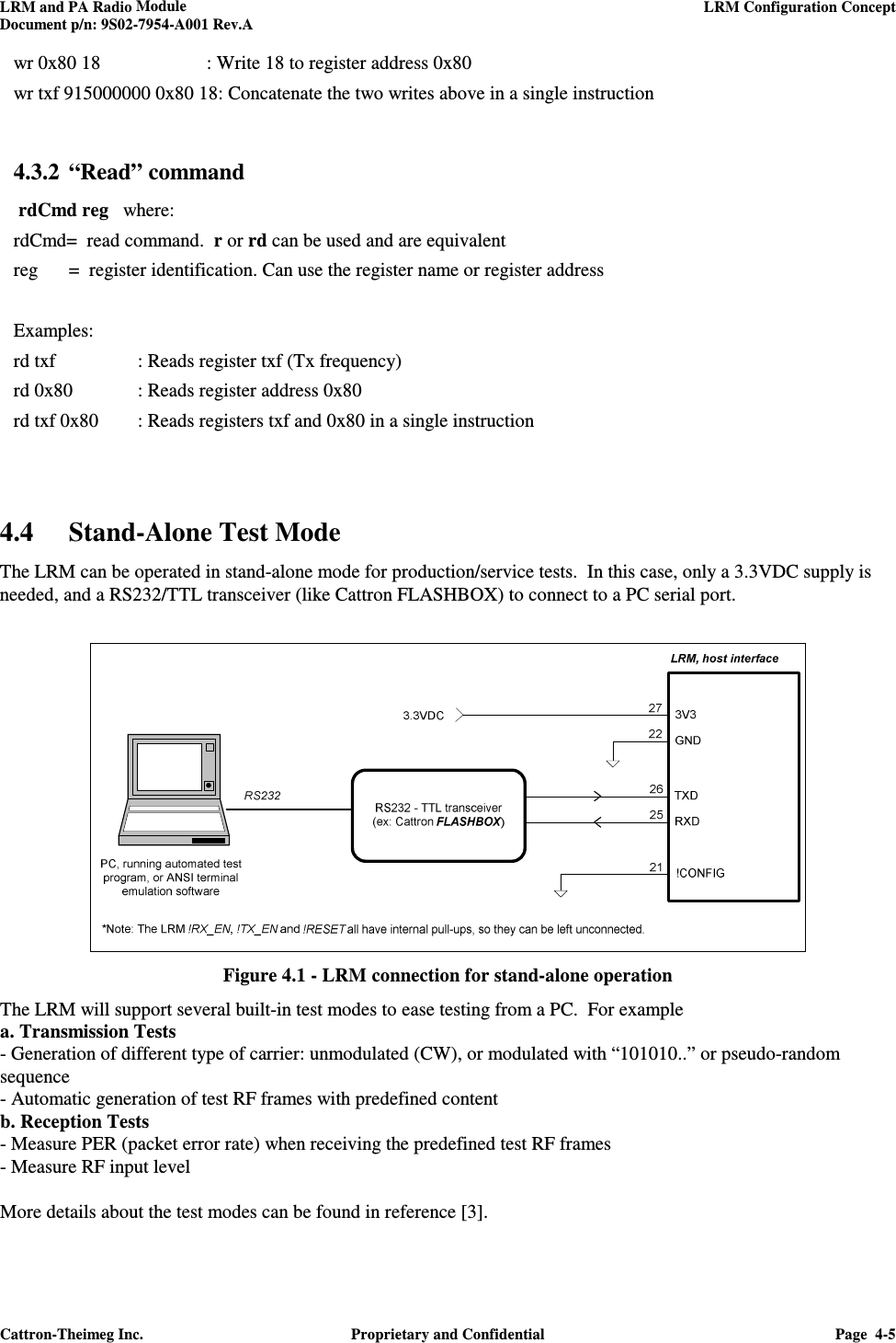 LRM and PA Radio Module    LRM Configuration Concept  Document p/n: 9S02-7954-A001 Rev.A  Cattron-Theimeg Inc.  Proprietary and Confidential  Page  4-5  wr 0x80 18    : Write 18 to register address 0x80 wr txf 915000000 0x80 18: Concatenate the two writes above in a single instruction    4.3.2 “Read” command   rdCmd reg   where: rdCmd=  read command.  r or rd can be used and are equivalent reg  =  register identification. Can use the register name or register address  Examples: rd txf    : Reads register txf (Tx frequency) rd 0x80  : Reads register address 0x80 rd txf 0x80  : Reads registers txf and 0x80 in a single instruction    4.4 Stand-Alone Test Mode  The LRM can be operated in stand-alone mode for production/service tests.  In this case, only a 3.3VDC supply is needed, and a RS232/TTL transceiver (like Cattron FLASHBOX) to connect to a PC serial port.    Figure 4.1 - LRM connection for stand-alone operation The LRM will support several built-in test modes to ease testing from a PC.  For example  a. Transmission Tests  - Generation of different type of carrier: unmodulated (CW), or modulated with “101010..” or pseudo-random sequence - Automatic generation of test RF frames with predefined content b. Reception Tests - Measure PER (packet error rate) when receiving the predefined test RF frames - Measure RF input level  More details about the test modes can be found in reference [3]. 