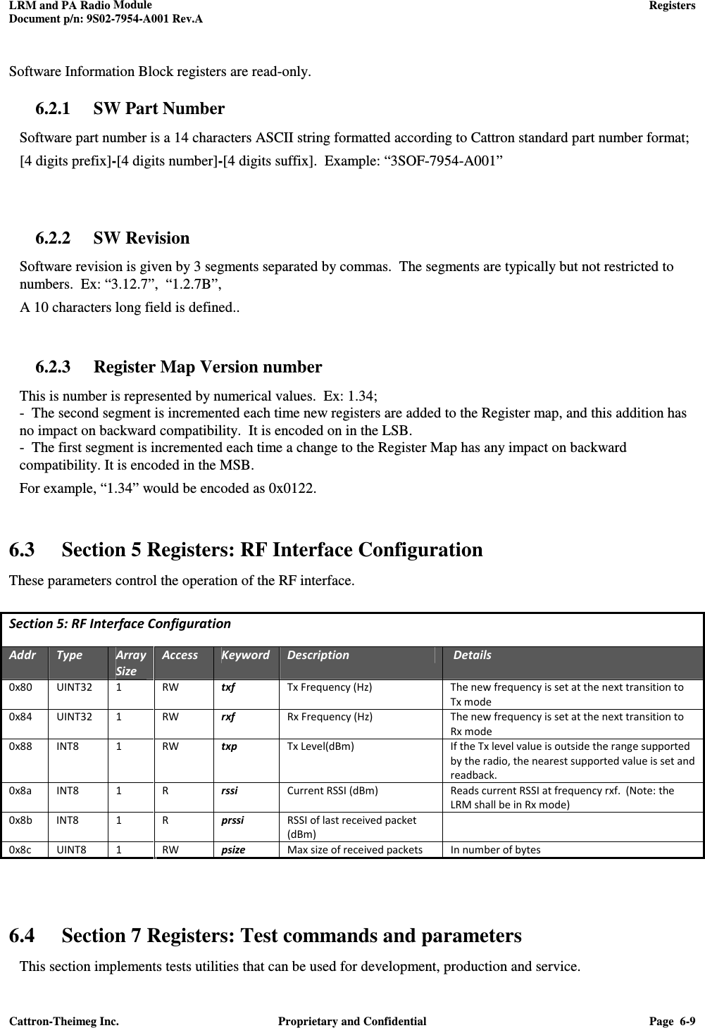 LRM and PA Radio Module    Registers  Document p/n: 9S02-7954-A001 Rev.A  Cattron-Theimeg Inc.  Proprietary and Confidential  Page  6-9   Software Information Block registers are read-only. 6.2.1 SW Part Number Software part number is a 14 characters ASCII string formatted according to Cattron standard part number format; [4 digits prefix]-[4 digits number]-[4 digits suffix].  Example: “3SOF-7954-A001”   6.2.2 SW Revision Software revision is given by 3 segments separated by commas.  The segments are typically but not restricted to numbers.  Ex: “3.12.7”,  “1.2.7B”,    A 10 characters long field is defined..  6.2.3 Register Map Version number This is number is represented by numerical values.  Ex: 1.34; -  The second segment is incremented each time new registers are added to the Register map, and this addition has no impact on backward compatibility.  It is encoded on in the LSB. -  The first segment is incremented each time a change to the Register Map has any impact on backward compatibility. It is encoded in the MSB. For example, “1.34” would be encoded as 0x0122.   6.3 Section 5 Registers: RF Interface Configuration These parameters control the operation of the RF interface.  Section 5: RF Interface Configuration  Addr  Type  Array Size Access  Keyword  Description   Details 0x80  UINT32  1  RW  txf  Tx Frequency (Hz)  The new frequency is set at the next transition to Tx mode 0x84  UINT32  1  RW  rxf  Rx Frequency (Hz)  The new frequency is set at the next transition to Rx mode 0x88  INT8  1  RW  txp  Tx Level(dBm)  If the Tx level value is outside the range supported by the radio, the nearest supported value is set and readback. 0x8a  INT8  1  R  rssi  Current RSSI (dBm)  Reads current RSSI at frequency rxf.  (Note: the LRM shall be in Rx mode) 0x8b  INT8  1  R  prssi  RSSI of last received packet (dBm)  0x8c  UINT8  1  RW  psize  Max size of received packets  In number of bytes     6.4 Section 7 Registers: Test commands and parameters This section implements tests utilities that can be used for development, production and service.  