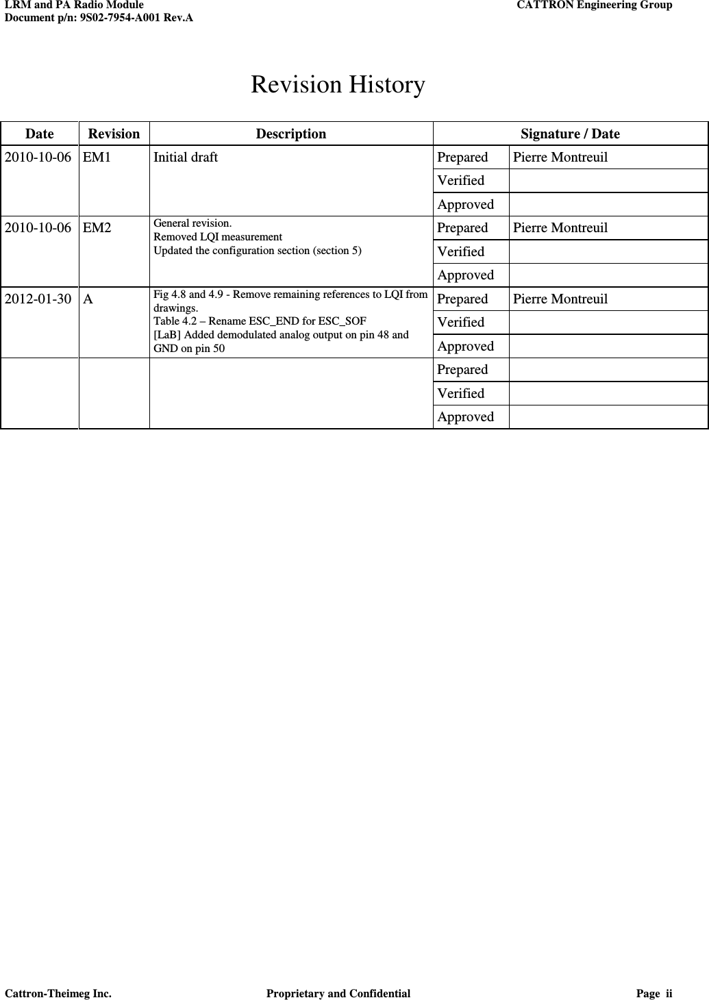 LRM and PA Radio Module    CATTRON Engineering Group Document p/n: 9S02-7954-A001 Rev.A   Cattron-Theimeg Inc.  Proprietary and Confidential  Page  ii  Revision History  Date  Revision  Description  Signature / Date 2010-10-06 EM1  Initial draft  Prepared  Pierre Montreuil       Verified         Approved   2010-10-06 EM2  General revision. Removed LQI measurement Updated the configuration section (section 5) Prepared  Pierre Montreuil     Verified       Approved   2012-01-30 A  Fig 4.8 and 4.9 - Remove remaining references to LQI from drawings. Table 4.2 – Rename ESC_END for ESC_SOF [LaB] Added demodulated analog output on pin 48 and GND on pin 50 Prepared  Pierre Montreuil     Verified       Approved         Prepared         Verified         Approved    