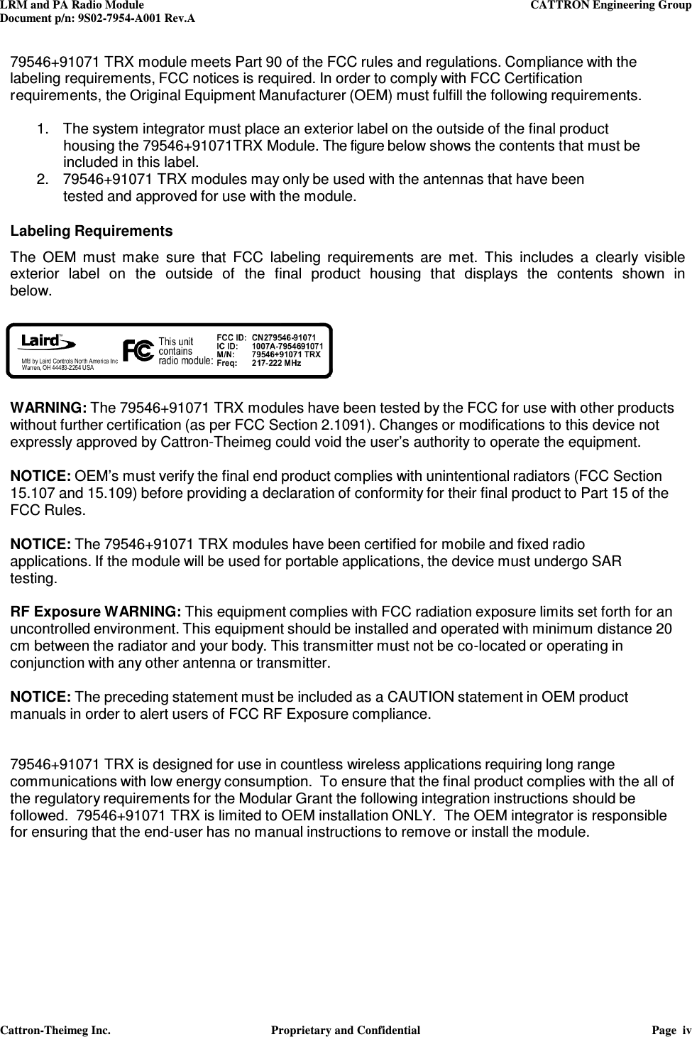 LRM and PA Radio Module    CATTRON Engineering Group Document p/n: 9S02-7954-A001 Rev.A   Cattron-Theimeg Inc.  Proprietary and Confidential  Page  iv  79546+91071 TRX module meets Part 90 of the FCC rules and regulations. Compliance with the labeling requirements, FCC notices is required. In order to comply with FCC Certification requirements, the Original Equipment Manufacturer (OEM) must fulfill the following requirements.  1.   The system integrator must place an exterior label on the outside of the final product housing the 79546+91071TRX Module. The figure below shows the contents that must be included in this label. 2.   79546+91071 TRX modules may only be used with the antennas that have been tested and approved for use with the module.   Labeling Requirements  The  OEM  must  make  sure  that  FCC  labeling  requirements  are  met.  This  includes  a  clearly  visible exterior  label  on  the  outside  of  the  final  product  housing  that  displays  the  contents  shown  in below.     WARNING: The 79546+91071 TRX modules have been tested by the FCC for use with other products without further certification (as per FCC Section 2.1091). Changes or modifications to this device not expressly approved by Cattron-Theimeg could void the user’s authority to operate the equipment.  NOTICE: OEM’s must verify the final end product complies with unintentional radiators (FCC Section 15.107 and 15.109) before providing a declaration of conformity for their final product to Part 15 of the FCC Rules.  NOTICE: The 79546+91071 TRX modules have been certified for mobile and fixed radio applications. If the module will be used for portable applications, the device must undergo SAR testing.  RF Exposure WARNING: This equipment complies with FCC radiation exposure limits set forth for an uncontrolled environment. This equipment should be installed and operated with minimum distance 20 cm between the radiator and your body. This transmitter must not be co-located or operating in conjunction with any other antenna or transmitter.  NOTICE: The preceding statement must be included as a CAUTION statement in OEM product manuals in order to alert users of FCC RF Exposure compliance.   79546+91071 TRX is designed for use in countless wireless applications requiring long range communications with low energy consumption.  To ensure that the final product complies with the all of the regulatory requirements for the Modular Grant the following integration instructions should be followed.  79546+91071 TRX is limited to OEM installation ONLY.  The OEM integrator is responsible for ensuring that the end-user has no manual instructions to remove or install the module.       