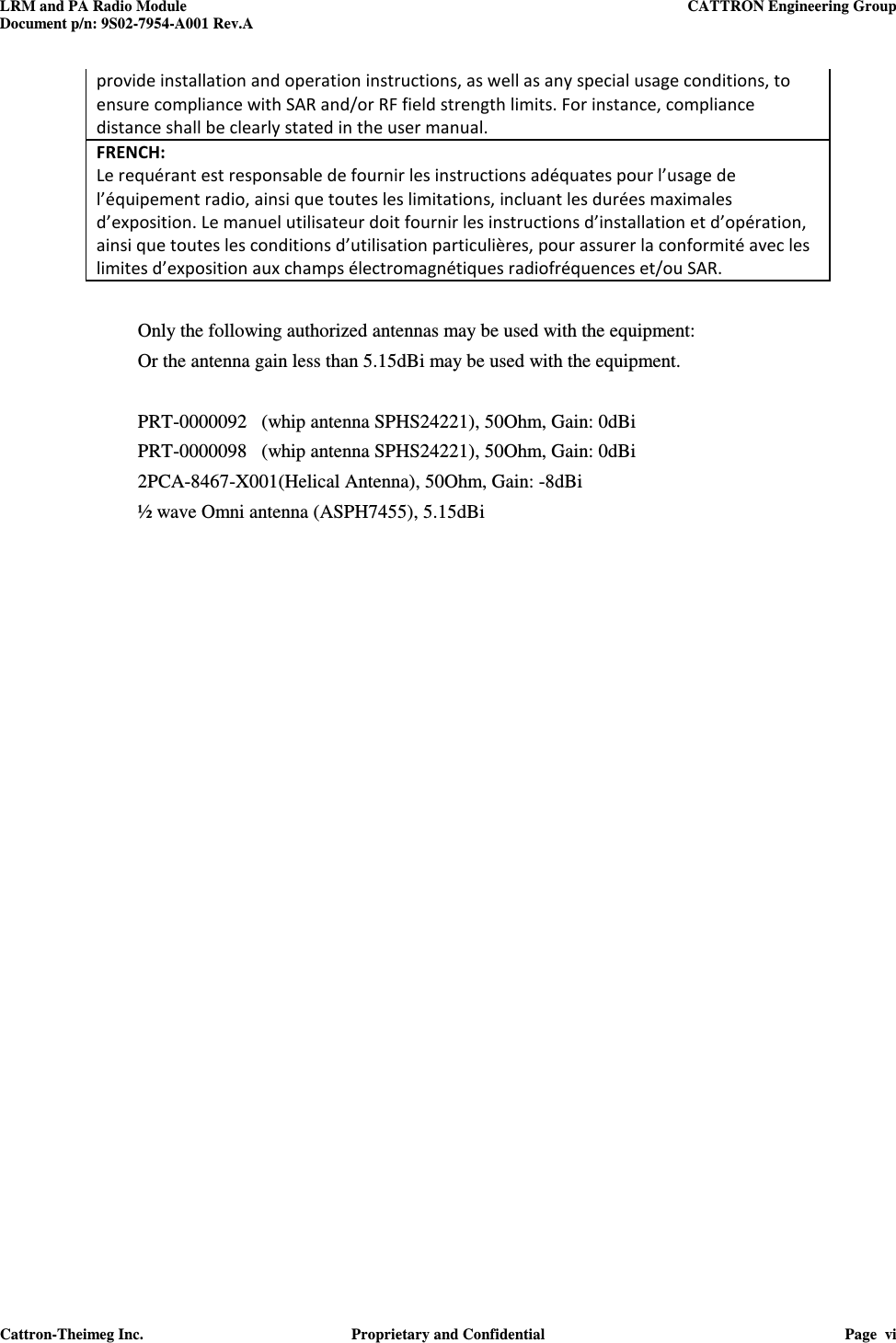 LRM and PA Radio Module    CATTRON Engineering Group Document p/n: 9S02-7954-A001 Rev.A   Cattron-Theimeg Inc.  Proprietary and Confidential  Page  vi  provide installation and operation instructions, as well as any special usage conditions, to ensure compliance with SAR and/or RF field strength limits. For instance, compliance distance shall be clearly stated in the user manual. FRENCH:  Le requérant est responsable de fournir les instructions adéquates pour l’usage de l’équipement radio, ainsi que toutes les limitations, incluant les durées maximales d’exposition. Le manuel utilisateur doit fournir les instructions d’installation et d’opération, ainsi que toutes les conditions d’utilisation particulières, pour assurer la conformité avec les limites d’exposition aux champs électromagnétiques radiofréquences et/ou SAR.  Only the following authorized antennas may be used with the equipment:   Or the antenna gain less than 5.15dBi may be used with the equipment.   PRT-0000092   (whip antenna SPHS24221), 50Ohm, Gain: 0dBi  PRT-0000098   (whip antenna SPHS24221), 50Ohm, Gain: 0dBi 2PCA-8467-X001(Helical Antenna), 50Ohm, Gain: -8dBi ½ wave Omni antenna (ASPH7455), 5.15dBi      