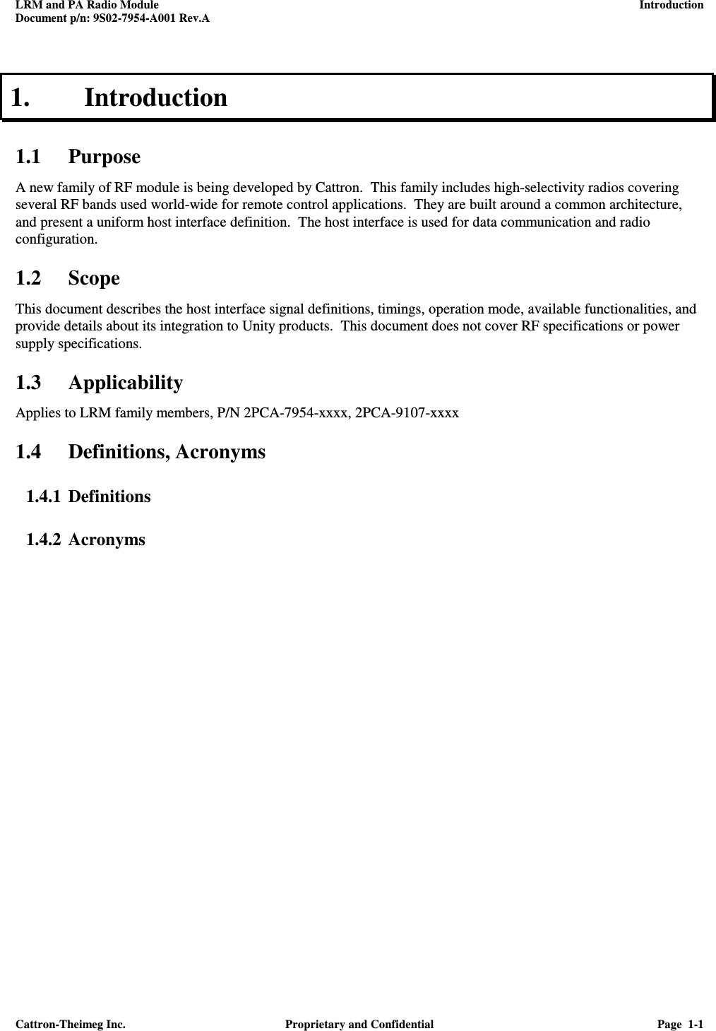 LRM and PA Radio Module    Introduction Document p/n: 9S02-7954-A001 Rev.A   Cattron-Theimeg Inc.  Proprietary and Confidential  Page  1-1  1. Introduction 1.1 Purpose A new family of RF module is being developed by Cattron.  This family includes high-selectivity radios covering several RF bands used world-wide for remote control applications.  They are built around a common architecture, and present a uniform host interface definition.  The host interface is used for data communication and radio configuration.  1.2 Scope This document describes the host interface signal definitions, timings, operation mode, available functionalities, and provide details about its integration to Unity products.  This document does not cover RF specifications or power supply specifications. 1.3 Applicability Applies to LRM family members, P/N 2PCA-7954-xxxx, 2PCA-9107-xxxx 1.4 Definitions, Acronyms 1.4.1 Definitions 1.4.2 Acronyms 