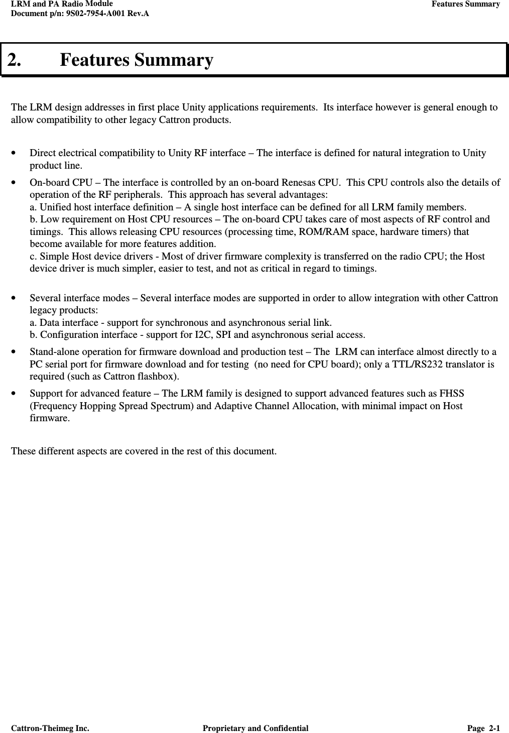 LRM and PA Radio Module    Features Summary  Document p/n: 9S02-7954-A001 Rev.A  Cattron-Theimeg Inc.  Proprietary and Confidential  Page  2-1  2. Features Summary   The LRM design addresses in first place Unity applications requirements.  Its interface however is general enough to allow compatibility to other legacy Cattron products.   • Direct electrical compatibility to Unity RF interface – The interface is defined for natural integration to Unity product line.  • On-board CPU – The interface is controlled by an on-board Renesas CPU.  This CPU controls also the details of operation of the RF peripherals.  This approach has several advantages: a. Unified host interface definition – A single host interface can be defined for all LRM family members.   b. Low requirement on Host CPU resources – The on-board CPU takes care of most aspects of RF control and timings.  This allows releasing CPU resources (processing time, ROM/RAM space, hardware timers) that become available for more features addition. c. Simple Host device drivers - Most of driver firmware complexity is transferred on the radio CPU; the Host device driver is much simpler, easier to test, and not as critical in regard to timings.  • Several interface modes – Several interface modes are supported in order to allow integration with other Cattron legacy products:  a. Data interface - support for synchronous and asynchronous serial link. b. Configuration interface - support for I2C, SPI and asynchronous serial access. • Stand-alone operation for firmware download and production test – The  LRM can interface almost directly to a PC serial port for firmware download and for testing  (no need for CPU board); only a TTL/RS232 translator is required (such as Cattron flashbox).  • Support for advanced feature – The LRM family is designed to support advanced features such as FHSS (Frequency Hopping Spread Spectrum) and Adaptive Channel Allocation, with minimal impact on Host firmware.  These different aspects are covered in the rest of this document.      