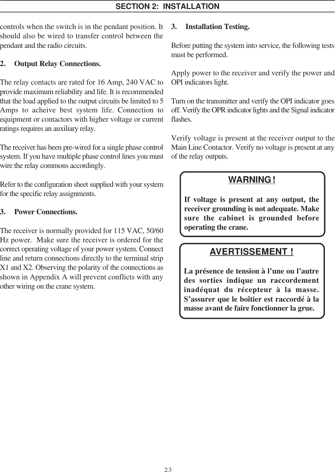 2.3SECTION 2:  INSTALLATIONWARNING !If voltage is present at any output, thereceiver grounding is not adequate. Makesure the cabinet is grounded beforeoperating the crane.controls when the switch is in the pendant position. Itshould also be wired to transfer control between thependant and the radio circuits.2. Output Relay Connections.The relay contacts are rated for 16 Amp, 240 VAC toprovide maximum reliability and life. It is recommendedthat the load applied to the output circuits be limited to 5Amps to acheive best system life. Connection toequipment or contactors with higher voltage or currentratings requires an auxiliary relay.The receiver has been pre-wired for a single phase controlsystem. If you have multiple phase control lines you mustwire the relay commons accordingly.Refer to the configuration sheet supplied with your systemfor the specific relay assignments.3. Power Connections.The receiver is normally provided for 115 VAC, 50/60Hz power.  Make sure the receiver is ordered for thecorrect operating voltage of your power system. Connectline and return connections directly to the terminal stripX1 and X2. Observing the polarity of the connections asshown in Appendix A will prevent conflicts with anyother wiring on the crane system.3. Installation Testing.Before putting the system into service, the following testsmust be performed.Apply power to the receiver and verify the power andOPI indicators light.Turn on the transmitter and verify the OPI indicator goesoff. Verify the OPR indicator lights and the Signal indicatorflashes.Verify voltage is present at the receiver output to theMain Line Contactor. Verify no voltage is present at anyof the relay outputs.AVERTISSEMENT !La présence de tension à l’une ou l’autredes sorties indique un raccordementinadéquat du récepteur à la masse.S’assurer que le boîtier est raccordé à lamasse avant de faire fonctionner la grue.