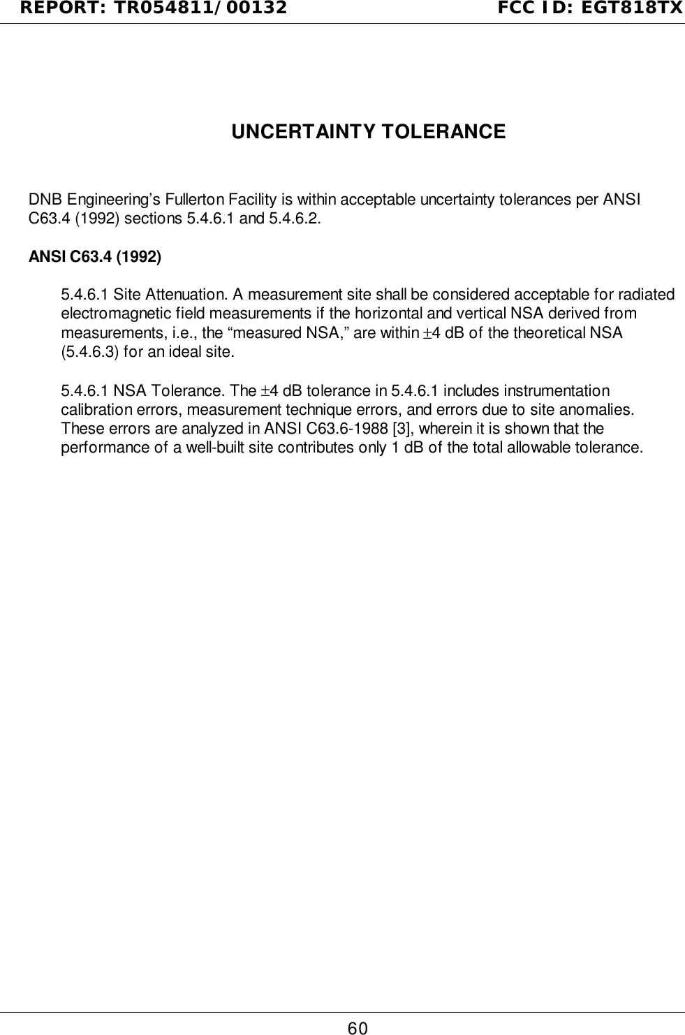 REPORT: TR054811/00132                                FCC ID: EGT818TX60UNCERTAINTY TOLERANCEDNB Engineering’s Fullerton Facility is within acceptable uncertainty tolerances per ANSIC63.4 (1992) sections 5.4.6.1 and 5.4.6.2.ANSI C63.4 (1992)5.4.6.1 Site Attenuation. A measurement site shall be considered acceptable for radiatedelectromagnetic field measurements if the horizontal and vertical NSA derived frommeasurements, i.e., the “measured NSA,” are within ±4 dB of the theoretical NSA(5.4.6.3) for an ideal site.5.4.6.1 NSA Tolerance. The ±4 dB tolerance in 5.4.6.1 includes instrumentationcalibration errors, measurement technique errors, and errors due to site anomalies.These errors are analyzed in ANSI C63.6-1988 [3], wherein it is shown that theperformance of a well-built site contributes only 1 dB of the total allowable tolerance.