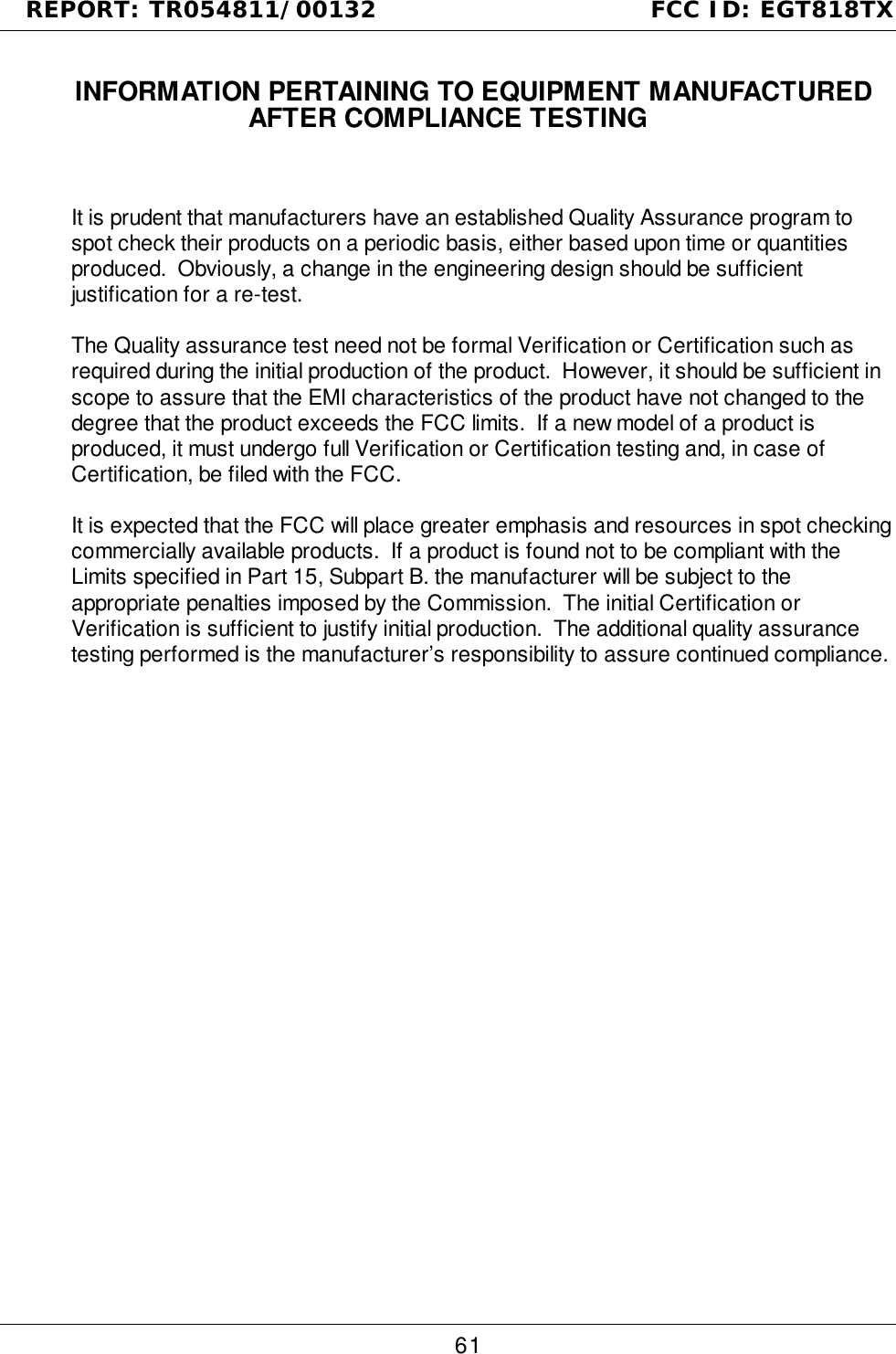 REPORT: TR054811/00132                                FCC ID: EGT818TX611.1  INFORMATION PERTAINING TO EQUIPMENT MANUFACTUREDAFTER COMPLIANCE TESTINGIt is prudent that manufacturers have an established Quality Assurance program tospot check their products on a periodic basis, either based upon time or quantitiesproduced.  Obviously, a change in the engineering design should be sufficientjustification for a re-test.The Quality assurance test need not be formal Verification or Certification such asrequired during the initial production of the product.  However, it should be sufficient inscope to assure that the EMI characteristics of the product have not changed to thedegree that the product exceeds the FCC limits.  If a new model of a product isproduced, it must undergo full Verification or Certification testing and, in case ofCertification, be filed with the FCC.It is expected that the FCC will place greater emphasis and resources in spot checkingcommercially available products.  If a product is found not to be compliant with theLimits specified in Part 15, Subpart B. the manufacturer will be subject to theappropriate penalties imposed by the Commission.  The initial Certification orVerification is sufficient to justify initial production.  The additional quality assurancetesting performed is the manufacturer’s responsibility to assure continued compliance.