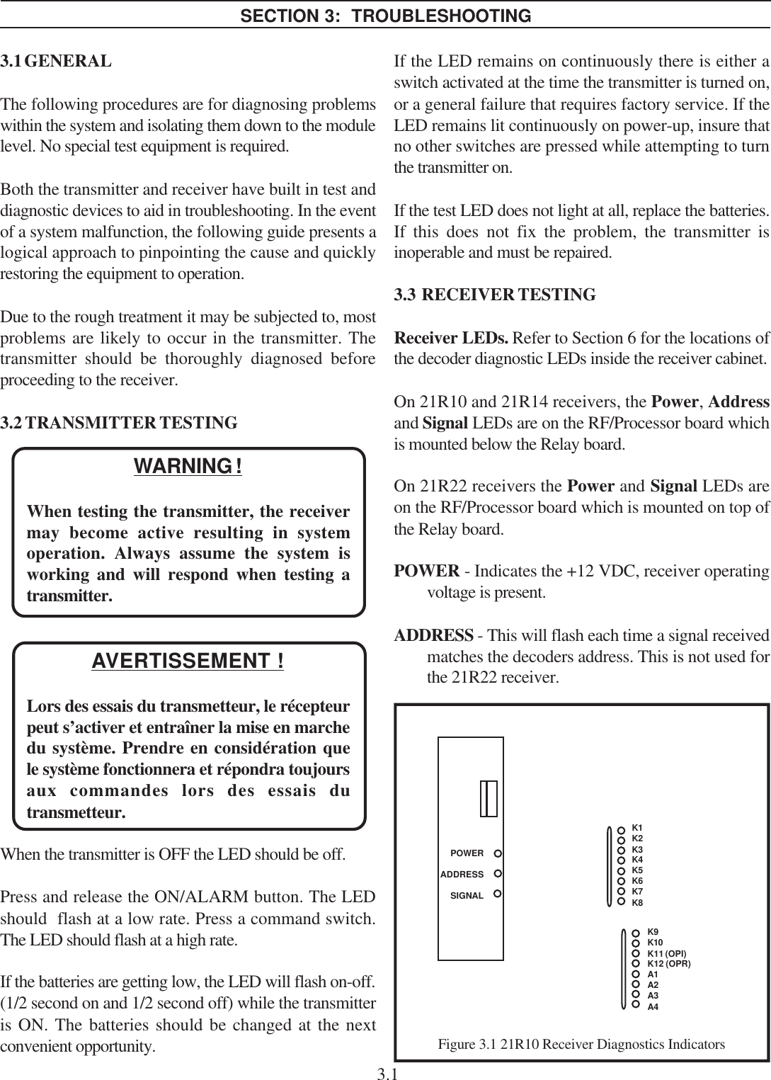 SECTION 3:  TROUBLESHOOTING3.1 GENERALThe following procedures are for diagnosing problemswithin the system and isolating them down to the modulelevel. No special test equipment is required.Both the transmitter and receiver have built in test anddiagnostic devices to aid in troubleshooting. In the eventof a system malfunction, the following guide presents alogical approach to pinpointing the cause and quicklyrestoring the equipment to operation.Due to the rough treatment it may be subjected to, mostproblems are likely to occur in the transmitter. Thetransmitter should be thoroughly diagnosed beforeproceeding to the receiver.3.2 TRANSMITTER TESTINGWARNING !When testing the transmitter, the receivermay become active resulting in systemoperation. Always assume the system isworking and will respond when testing atransmitter.AVERTISSEMENT !Lors des essais du transmetteur, le récepteurpeut s’activer et entraîner la mise en marchedu système. Prendre en considération quele système fonctionnera et répondra toujoursaux commandes lors des essais dutransmetteur.When the transmitter is OFF the LED should be off.Press and release the ON/ALARM button. The LEDshould  flash at a low rate. Press a command switch.The LED should flash at a high rate.If the batteries are getting low, the LED will flash on-off.(1/2 second on and 1/2 second off) while the transmitteris ON. The batteries should be changed at the nextconvenient opportunity.POWERADDRESSSIGNALK1K2K3K4K5K6K7K8Figure 3.1 21R10 Receiver Diagnostics IndicatorsIf the LED remains on continuously there is either aswitch activated at the time the transmitter is turned on,or a general failure that requires factory service. If theLED remains lit continuously on power-up, insure thatno other switches are pressed while attempting to turnthe transmitter on.If the test LED does not light at all, replace the batteries.If this does not fix the problem, the transmitter isinoperable and must be repaired.3.3  RECEIVER TESTINGReceiver LEDs. Refer to Section 6 for the locations ofthe decoder diagnostic LEDs inside the receiver cabinet.On 21R10 and 21R14 receivers, the Power, Addressand Signal LEDs are on the RF/Processor board whichis mounted below the Relay board.On 21R22 receivers the Power and Signal LEDs areon the RF/Processor board which is mounted on top ofthe Relay board.POWER - Indicates the +12 VDC, receiver operatingvoltage is present.ADDRESS - This will flash each time a signal receivedmatches the decoders address. This is not used forthe 21R22 receiver.K9K10K11 (OPI)K12 (OPR)A1A2A3A43.1