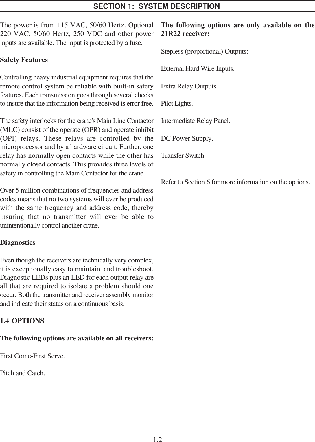 The power is from 115 VAC, 50/60 Hertz. Optional220 VAC, 50/60 Hertz, 250 VDC and other powerinputs are available. The input is protected by a fuse.Safety FeaturesControlling heavy industrial equipment requires that theremote control system be reliable with built-in safetyfeatures. Each transmission goes through several checksto insure that the information being received is error free.The safety interlocks for the crane&apos;s Main Line Contactor(MLC) consist of the operate (OPR) and operate inhibit(OPI) relays. These relays are controlled by themicroprocessor and by a hardware circuit. Further, onerelay has normally open contacts while the other hasnormally closed contacts. This provides three levels ofsafety in controlling the Main Contactor for the crane.Over 5 million combinations of frequencies and addresscodes means that no two systems will ever be producedwith the same frequency and address code, therebyinsuring that no transmitter will ever be able tounintentionally control another crane.DiagnosticsEven though the receivers are technically very complex,it is exceptionally easy to maintain  and troubleshoot.Diagnostic LEDs plus an LED for each output relay areall that are required to isolate a problem should oneoccur. Both the transmitter and receiver assembly monitorand indicate their status on a continuous basis.1.4  OPTIONSThe following options are available on all receivers:First Come-First Serve.Pitch and Catch.1.2SECTION 1:  SYSTEM DESCRIPTIONThe following options are only available on the21R22 receiver:Stepless (proportional) Outputs:External Hard Wire Inputs.Extra Relay Outputs.Pilot Lights.Intermediate Relay Panel.DC Power Supply.Transfer Switch.Refer to Section 6 for more information on the options.