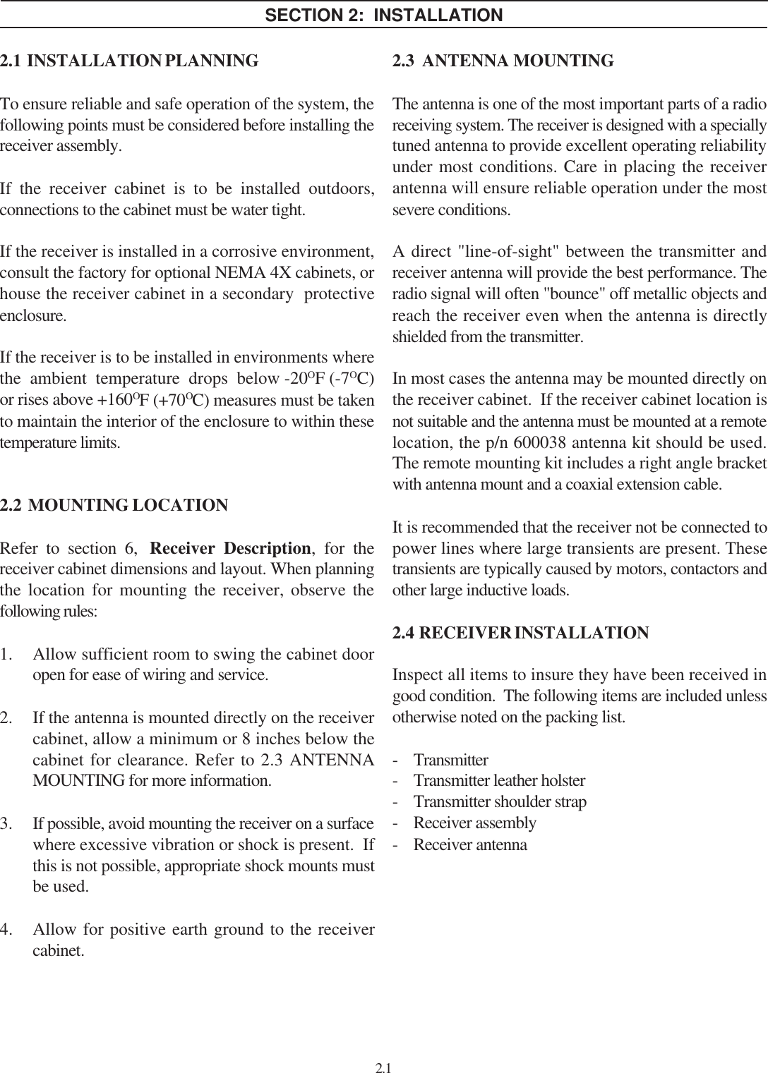 SECTION 2:  INSTALLATION2.1  INSTALLATION PLANNINGTo ensure reliable and safe operation of the system, thefollowing points must be considered before installing thereceiver assembly.If the receiver cabinet is to be installed outdoors,connections to the cabinet must be water tight.If the receiver is installed in a corrosive environment,consult the factory for optional NEMA 4X cabinets, orhouse the receiver cabinet in a secondary  protectiveenclosure.If the receiver is to be installed in environments wherethe  ambient  temperature  drops  below -20OF (-7OC)or rises above +160OF (+70OC) measures must be takento maintain the interior of the enclosure to within thesetemperature limits.2.2  MOUNTING LOCATIONRefer to section 6,  Receiver Description, for thereceiver cabinet dimensions and layout. When planningthe location for mounting the receiver, observe thefollowing rules:1. Allow sufficient room to swing the cabinet dooropen for ease of wiring and service.2. If the antenna is mounted directly on the receivercabinet, allow a minimum or 8 inches below thecabinet for clearance. Refer to 2.3 ANTENNAMOUNTING for more information.3. If possible, avoid mounting the receiver on a surfacewhere excessive vibration or shock is present.  Ifthis is not possible, appropriate shock mounts mustbe used.4. Allow for positive earth ground to the receivercabinet.2.12.3  ANTENNA MOUNTINGThe antenna is one of the most important parts of a radioreceiving system. The receiver is designed with a speciallytuned antenna to provide excellent operating reliabilityunder most conditions. Care in placing the receiverantenna will ensure reliable operation under the mostsevere conditions.A direct &quot;line-of-sight&quot; between the transmitter andreceiver antenna will provide the best performance. Theradio signal will often &quot;bounce&quot; off metallic objects andreach the receiver even when the antenna is directlyshielded from the transmitter.In most cases the antenna may be mounted directly onthe receiver cabinet.  If the receiver cabinet location isnot suitable and the antenna must be mounted at a remotelocation, the p/n 600038 antenna kit should be used.The remote mounting kit includes a right angle bracketwith antenna mount and a coaxial extension cable.It is recommended that the receiver not be connected topower lines where large transients are present. Thesetransients are typically caused by motors, contactors andother large inductive loads.2.4  RECEIVER INSTALLATIONInspect all items to insure they have been received ingood condition.  The following items are included unlessotherwise noted on the packing list.- Transmitter- Transmitter leather holster- Transmitter shoulder strap- Receiver assembly- Receiver antenna