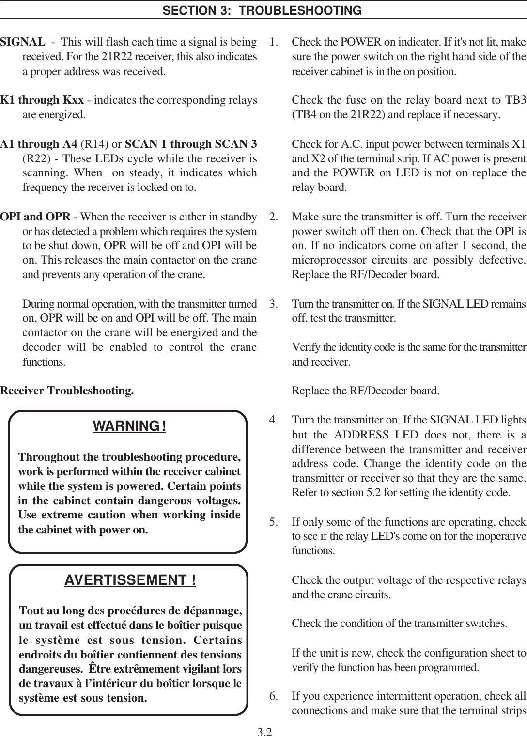 SIGNAL  -  This will flash each time a signal is beingreceived. For the 21R22 receiver, this also indicatesa proper address was received.K1 through Kxx - indicates the corresponding relaysare energized.A1 through A4 (R14) or SCAN 1 through SCAN 3(R22) - These LEDs cycle while the receiver isscanning. When  on steady, it indicates whichfrequency the receiver is locked on to.OPI and OPR - When the receiver is either in standbyor has detected a problem which requires the systemto be shut down, OPR will be off and OPI will beon. This releases the main contactor on the craneand prevents any operation of the crane.During normal operation, with the transmitter turnedon, OPR will be on and OPI will be off. The maincontactor on the crane will be energized and thedecoder will be enabled to control the cranefunctions.Receiver Troubleshooting.1. Check the POWER on indicator. If it&apos;s not lit, makesure the power switch on the right hand side of thereceiver cabinet is in the on position.Check the fuse on the relay board next to TB3(TB4 on the 21R22) and replace if necessary.Check for A.C. input power between terminals X1and X2 of the terminal strip. If AC power is presentand the POWER on LED is not on replace therelay board.2. Make sure the transmitter is off. Turn the receiverpower switch off then on. Check that the OPI ison. If no indicators come on after 1 second, themicroprocessor circuits are possibly defective.Replace the RF/Decoder board.3. Turn the transmitter on. If the SIGNAL LED remainsoff, test the transmitter.Verify the identity code is the same for the transmitterand receiver.Replace the RF/Decoder board.4. Turn the transmitter on. If the SIGNAL LED lightsbut the ADDRESS LED does not, there is adifference between the transmitter and receiveraddress code. Change the identity code on thetransmitter or receiver so that they are the same.Refer to section 5.2 for setting the identity code.5. If only some of the functions are operating, checkto see if the relay LED&apos;s come on for the inoperativefunctions.Check the output voltage of the respective relaysand the crane circuits.Check the condition of the transmitter switches.If the unit is new, check the configuration sheet toverify the function has been programmed.6. If you experience intermittent operation, check allconnections and make sure that the terminal stripsSECTION 3:  TROUBLESHOOTING3.2WARNING !Throughout the troubleshooting procedure,work is performed within the receiver cabinetwhile the system is powered. Certain pointsin the cabinet contain dangerous voltages.Use extreme caution when working insidethe cabinet with power on.AVERTISSEMENT !Tout au long des procédures de dépannage,un travail est effectué dans le boîtier puisquele système est sous tension. Certainsendroits du boîtier contiennent des tensionsdangereuses.  Être extrêmement vigilant lorsde travaux à l’intérieur du boîtier lorsque lesystème est sous tension.