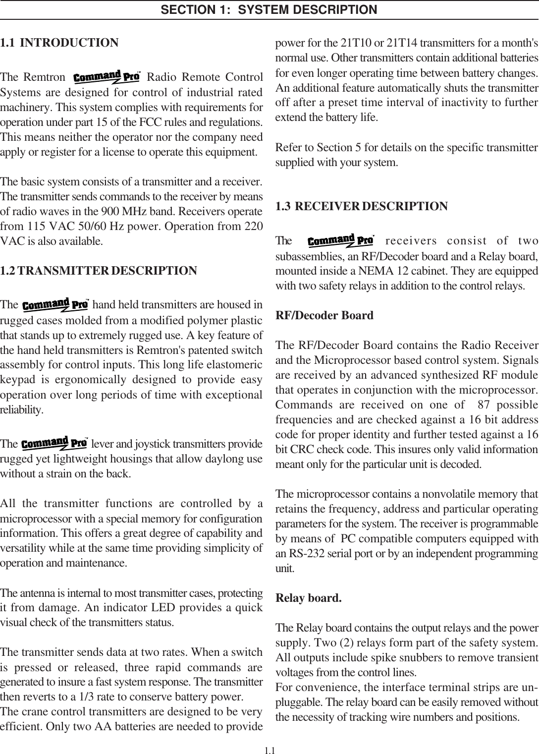 SECTION 1:  SYSTEM DESCRIPTION1.1  INTRODUCTIONThe Remtron   Radio Remote ControlSystems are designed for control of industrial ratedmachinery. This system complies with requirements foroperation under part 15 of the FCC rules and regulations.This means neither the operator nor the company needapply or register for a license to operate this equipment.The basic system consists of a transmitter and a receiver.The transmitter sends commands to the receiver by meansof radio waves in the 900 MHz band. Receivers operatefrom 115 VAC 50/60 Hz power. Operation from 220VAC is also available.1.2 TRANSMITTER DESCRIPTIONThe   hand held transmitters are housed inrugged cases molded from a modified polymer plasticthat stands up to extremely rugged use. A key feature ofthe hand held transmitters is Remtron&apos;s patented switchassembly for control inputs. This long life elastomerickeypad is ergonomically designed to provide easyoperation over long periods of time with exceptionalreliability.The   lever and joystick transmitters providerugged yet lightweight housings that allow daylong usewithout a strain on the back.All the transmitter functions are controlled by amicroprocessor with a special memory for configurationinformation. This offers a great degree of capability andversatility while at the same time providing simplicity ofoperation and maintenance.The antenna is internal to most transmitter cases, protectingit from damage. An indicator LED provides a quickvisual check of the transmitters status.The transmitter sends data at two rates. When a switchis pressed or released, three rapid commands aregenerated to insure a fast system response. The transmitterthen reverts to a 1/3 rate to conserve battery power.The crane control transmitters are designed to be veryefficient. Only two AA batteries are needed to providepower for the 21T10 or 21T14 transmitters for a month&apos;snormal use. Other transmitters contain additional batteriesfor even longer operating time between battery changes.An additional feature automatically shuts the transmitteroff after a preset time interval of inactivity to furtherextend the battery life.Refer to Section 5 for details on the specific transmittersupplied with your system.1.3  RECEIVER DESCRIPTIONThe   receivers consist of twosubassemblies, an RF/Decoder board and a Relay board,mounted inside a NEMA 12 cabinet. They are equippedwith two safety relays in addition to the control relays.RF/Decoder BoardThe RF/Decoder Board contains the Radio Receiverand the Microprocessor based control system. Signalsare received by an advanced synthesized RF modulethat operates in conjunction with the microprocessor.Commands are received on one of  87 possiblefrequencies and are checked against a 16 bit addresscode for proper identity and further tested against a 16bit CRC check code. This insures only valid informationmeant only for the particular unit is decoded.The microprocessor contains a nonvolatile memory thatretains the frequency, address and particular operatingparameters for the system. The receiver is programmableby means of  PC compatible computers equipped withan RS-232 serial port or by an independent programmingunit.Relay board.The Relay board contains the output relays and the powersupply. Two (2) relays form part of the safety system.All outputs include spike snubbers to remove transientvoltages from the control lines.For convenience, the interface terminal strips are un-pluggable. The relay board can be easily removed withoutthe necessity of tracking wire numbers and positions.1.1